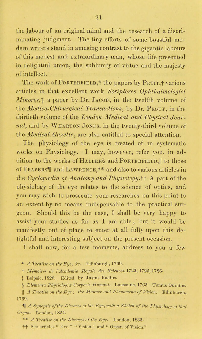 ihe labour of an original mind and the research of a discri- minating judgment. The tiny efforts of soine boastful mo- dern writers stand in amusing contrast to the gigantic labours of this modest and extraordinary man, whose life presented in delightful union, the sublimity of virtue and the majesty of intellect. The work of Porterfield,* the papers by PETiT,t various articles in that excellent work Scriptores Ophthalmohgici Minores.X a paper by Ur. Jacob, in the twelfth volume of the Medico-Chirurgicnl Transactions, by Dr. Prout, in the thirtieth volume of the Lofidon Medical and Physical Jour- nal, and by Wharton Jonks, in the twenty-third volume of the Medical Gazette, are also entitled to special attention. The physiology of the eye is treated of in systematic works on Physiology. I may, however, refer you, in ad- dition to the works of Haller§ and Porterfield,|| to those of TraversH and Lawrence,** and also to various articles in the CyclopcBdia of Anatomy and Physiology.^\ A part of the physiology of the eye relates to the science of optics, and you may wish to prosecute your researches on this point to an extent by no means indispensable to the practical sur- geon. Should this be the case, I shall be very happy to assist your studies as far as I am able; but it would be manifestly out of place to enter at all fully upon this de- lightful and interesting subject on the present occasion. I shall now, for a few moments, address to you a few • A Treatise on the Eye, 8(c. Edinburgh, 1769. t Memoires de I'Academic Royah: des Sciences, 172.3, 1725, 1726- X Leipsic, 182fi. Edited by Justus Radius. § Elementa PhysiologicB Corporis Hivniani. Lausanne, 1763. Tomus Quintus. II A Treatise trn the Eye; the Manner and Phenomena of Vision. Edinburgh, 1769. <|| A Synopsis of the Diseases of the Eye, with a Sketch of the Physiology of that Organ- London, 1824. ** A Treatise on ihe Diseases of the Eye- London, 1833. tt See articles  Eye,  Vision,' and  Organ of Vision.