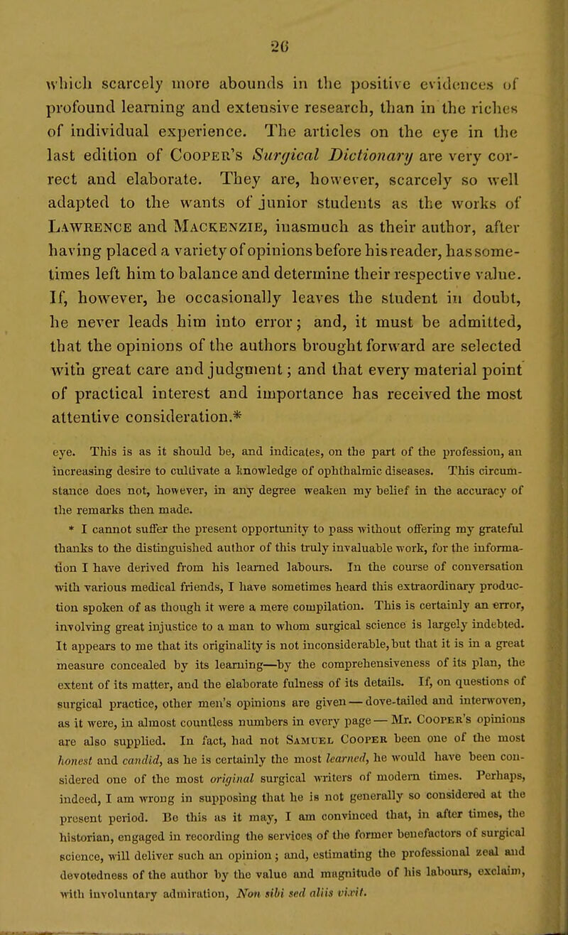 which scarcely more abounds in the positive evidences of profound learning and extensive research, than in the riches of individual experience. The articles on the eye in the last edition of Cooper's Surgical Dictionary are very cor- rect and elaborate. They are, however, scarcely so well adapted to the wants of junior students as the works of Lawrence and Mackenzie, inasmuch as their author, after having placed a variety of opinions before his reader, has some- times left him to balance and determine their respective value. If, however, he occasionally leaves the student in doubt, he never leads him into error; and, it must be admitted, that the opinions of the authors brought forward are selected with great care and judgment; and that every material point of practical interest and importance has received the most attentive consideration.* eye. This is as it should he, and indicates, on the part of the profession, an increasing desire to cultivate a knowledge of ophthalmic diseases. This circum- stance does not, however, in any degree weaken my helief in the accuracy of the remarks then made. * I cannot suifer the present opportunity to pass without offering my grateful thaiiks to the distinguished author of this ti-uly invaluable work, for the iuforma- tion I have derived from his learned labours. In the course of conversation with various medical friends, T have sometimes heard this extraordinary produc- tion spoken of as though it were a mere compilation. This is certainly an error, involving great injustice to a man to whom surgical science is largely indebted. It appears to me that its originality is not inconsiderable, but that it is in a great measure concealed by its learning—^by the comprehensiveness of its plan, the extent of its matter, and the elaborate fulness of its details. If, on questions of surgical practice, other men's opinions are given — dove-tailed and interwoven, as it were, in almost countless numbers in every page— Mr. Cooper's opmious are also supplied. In fact, had not Samuel Cooper been one of the most honest and candid, as he is certainly the most learned, he would have been con- sidered one of the most original surgical writers of modem times. Perhaps, indeed, I am wrong in supposing that he is not generally so considered at Uio present period. Be this as it may, I am convinced that, in after times, the historian, engaged in recording the services of tlie former benefactors of surgical science, will deliver such an opinion; and, estimating tlio professional zeal and devotodness of the author by the value and magnitude of his labours, exclaim, M-ith involuntary admiration, Non sibi sed aliis vi.vit.