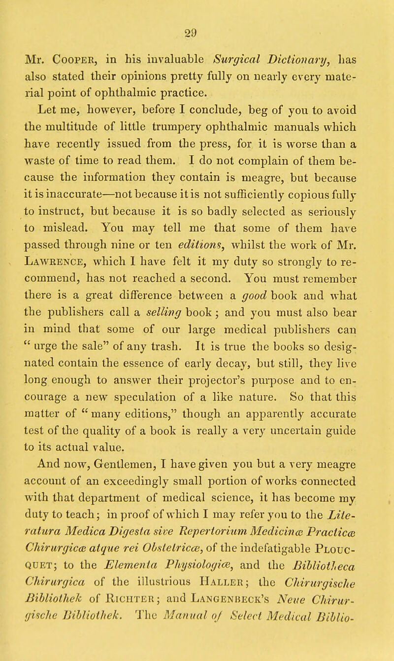 Mr. Cooper, in his invaluable Surgical Dictionary, has also stated their opinions pretty fully on nearly every mate- rial point of ophthalmic practice. Let me, however, before I conclude, beg of you to avoid the multitude of little trumpery ophthalmic manuals which have recently issued from the press, for it is worse than a waste of time to read them. I do not complain of them be- cause the information they contain is meagre, but because it is inaccurate—not because it is not sufficiently copious fully to instruct, but because it is so badly selected as seriously to mislead. You may tell me that some of them have passed through nine or ten editions, whilst the work of Mr. Lawrence, which 1 have felt it my duty so strongly to re- commend, has not reached a second. You must remember there is a great difference between a good book and what the publishers call a selling book ; and you must also bear in mind that some of our large medical publishers can  urge the sale of any trash. It is true the books so desig- nated contain the essence of early decay, but still, they live long enough to answer their projector's purpose and to en- courage a new speculation of a like nature. So that this matter of  many editions, though an api^arently accurate test of the quality of a book is really a very uncertain guide to its actual value. And now. Gentlemen, I have given you but a very meagre account of an exceedingly small portion of works connected with that department of medical science, it has become my duty to teach; in proof of which I may refer you to the Liie- ratura Medica Digesta sive Reperioriiini Medicince Pi-acticcs Chirurgicd} atque rei Ob.slelrica), of the indefatigable Plouc- QUEt; to the Elemenia Physiologic, and the BiUiotheca Chirurgica of the illustrious Haller; the Cliirurgische Bibliolhek of Richter ; and Langenbeck's Neue Cliirur- gische Bihliothek. 'J'hc Manual oj Select Medical Blhlio-