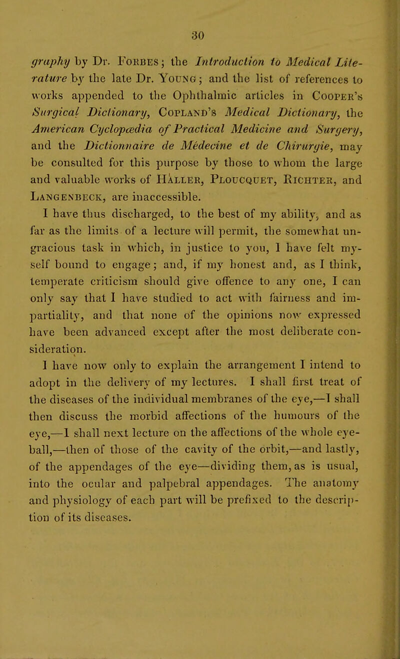 graphy by Dr. Forbes ; the Introduction to Medical Lite- rature by the late Dr. Young; and the list of references to works appended to the Ophthalmic articles in Cooper's Surgical Dictionary, Copland's Medical Dictionary, the American Cyclopcedia of Practical Medicine and Surgery, and the Dictionnaire de Medecine et de Chiruryie, may be consulted for this purpose by those to whom the large and valuable works of Haller, Ploucquet, Richter, and Langenbeck, are inaccessible. I have thus discharged, to the best of my ability., and as far as the limits of a lecture will permit, ihe somewhat un- gracious task in which, in justice to you, 1 have felt my- self bound to engage; and, if my honest and, as I think, temperate criticism should give offence to any one, I can only say that I have studied to act with fairness and im- partiality, and that none of the opinions now expressed have been advanced except after the most deliberate con- sideration. 1 have now only to explain the arrangement I intend to adopt in the delivery of my lectures. I shall first treat of the diseases of the individual membranes of the eye,—1 shall then discuss the morbid affections of the humours of the eye,—1 shall next lecture on the afi'ections of the whole eye- ball,—then of those of the cavity of the orbit,—and lastly, of the appendages of the eye—dividing them, as is usual, into the ocular and palpebral appendages. The anatomy and physiology of each part will be prefixed to the descrii)- tion of its diseases.