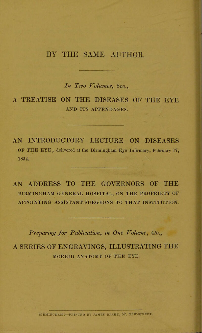 BY THE SAME AUTHOR. In Two Volumes^ 8vo., A TREATISE ON THE DISEASES OF THE EYE AND ITS APPENDAGES. AN INTRODUCTORY LECTURE ON DISEASES OF THE EYE; delivered at the Birmingham Eye Infirmary, February 17, 1834. AN ADDRESS TO THE GOVERNORS OF THE BIRMINGHAM GENERAL HOSPITAL, ON THE PROPRIETY OF APPOINTING ASSISTANT-SURGEONS TO THAT INSTITUTION. Preparing for Publication, in One Volume, Ato., A SERIES OF ENGRAVINGS, ILLUSTRATING THE MORBID ANATOMY OF THE EYE. MIBMINOUAM ; —rillNTKD IIV JAMES DJIAKE, 52, NEW-STIIEET.