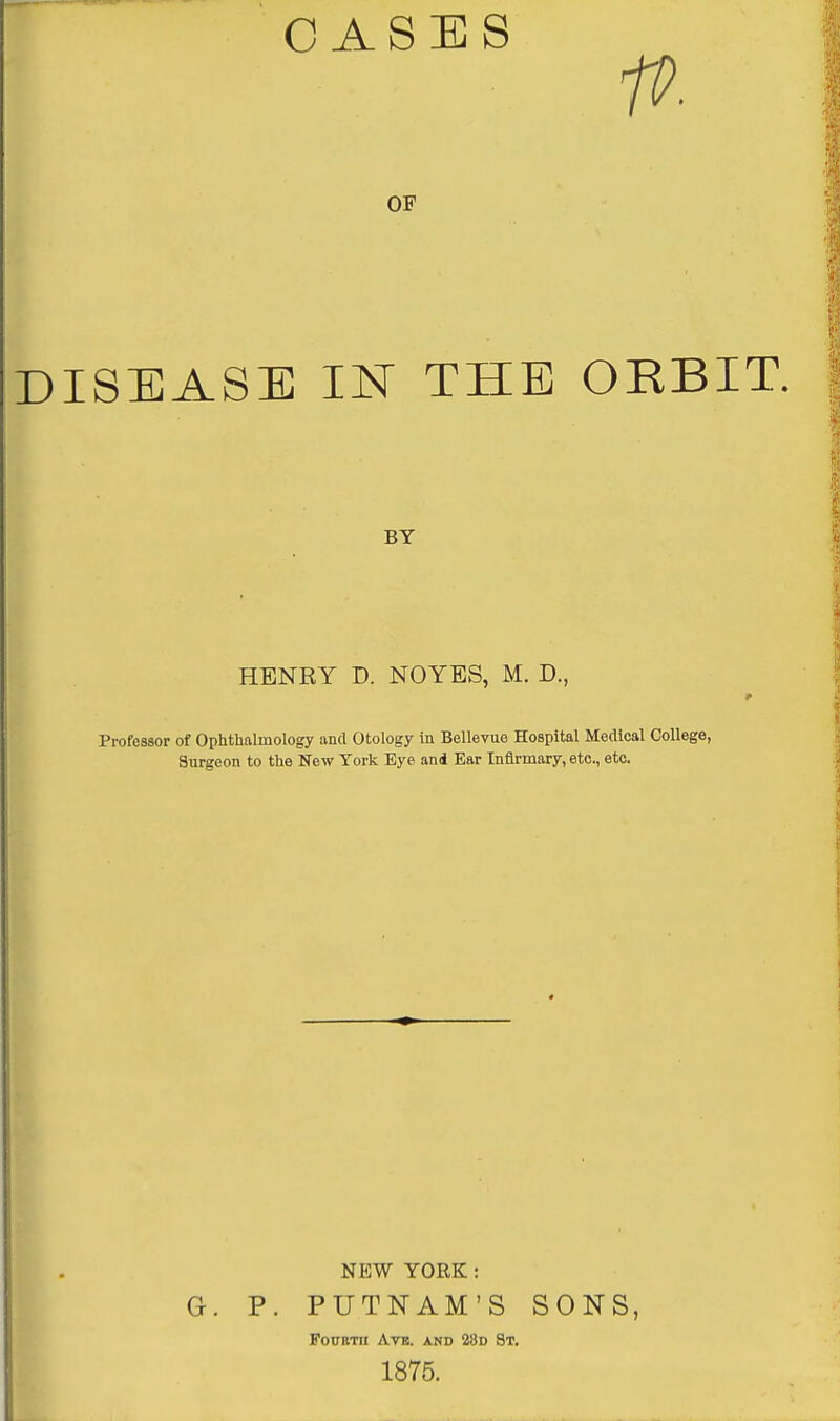 OASES fP. OF DISEASE IN THE ORBIT. BY HENRY D. NOYES, M. D., Professor of Ophthalmology and Otology in Bellevue Hospital Medical College, Surgeon to the New York Eye and Ear Infirmary, etc., etc. NEW YORK: G. P. PUTNAM'S SONS, FoUBTtl Avis. AND 28d 8t, 1875.