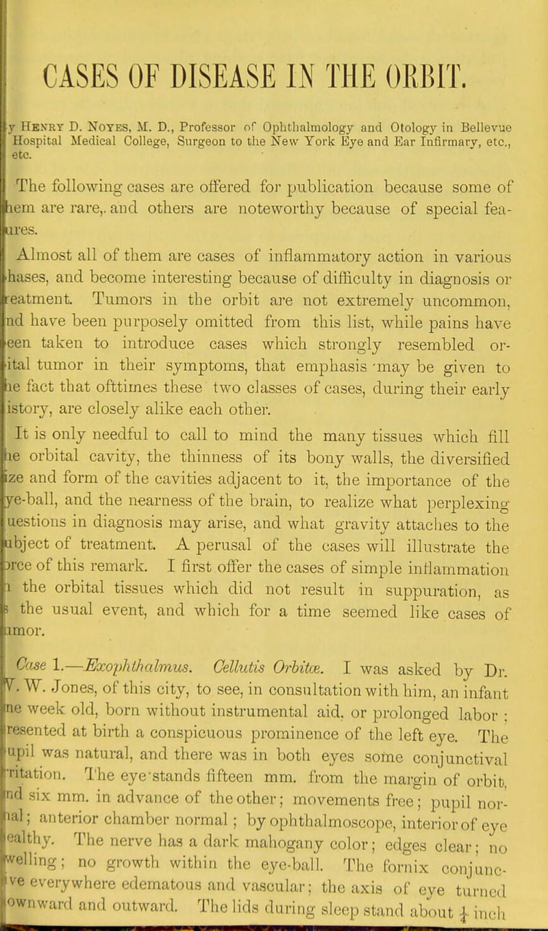 y Henry D. Notes, M. D., Professor of Ophtlialmology and Otology in Bellevue Hospital Medical College, Surgeon to the New York Eye and Ear Infirmary, etc., etc. The following cases are offered foi' publication because some of lem are rare,, and others are noteworthy because of special fea- iires. Almost all of them are cases of inflammatory action in various hases, and become interesting because of difl&culty in diagnosis or reatment. Tumors in the orbit are not extremely uncommon, nd have been purposely omitted from this list, while pains have een taken to introduce cases which strongly resembled or- ital tumor in their symptoms, that emphasis -may be given to le fact that ofttimes these two classes of cases, during their early istory, are closely alike each other. It is only needful to call to mind the many tissues which fill le orbital cavity, the thinness of its bony walls, the diversified ize and form of the cavities adjacent to it, the importance of the ye-ball, and the nearness of the brain, to realize what perplexing uestions in diagnosis may arise, and what gravity attaches to the ubject of treatment. A perusal of the cases will illustrate the prce of this remark. I first offer the cases of simple inflammation 1 the orbital tissues which did not result in suppuration, as i the usual event, and which for a time seemed like cases of amor. Case 1.—Exophihalmus. Cellutis Orhitce. I was asked by Dr. V. W. Jones, of this city, to see, in consultation with him, an infant ne week old, born without instrumental aid. or prolonged labor ; resented at birth a conspicuous prominence of the left eye. The upil was natural, and there was in both eyes some conjunctival Titation. The eye'stands fifteen mm. from the margin of orbit, nd six mm. in advance of the other; movements free; pupil nor- mal; anterior chamber normal; by ophthalmoscope, interior of eye ealthy. The nerve has a dark mahogany color; edges clear; no welling; no growth within the eye-ball. The fornix conjiinc- ve everywhere edematous and vascular; the axis of eye turned ownward and outward. The lids during sloop stand abcMit ,f- inch