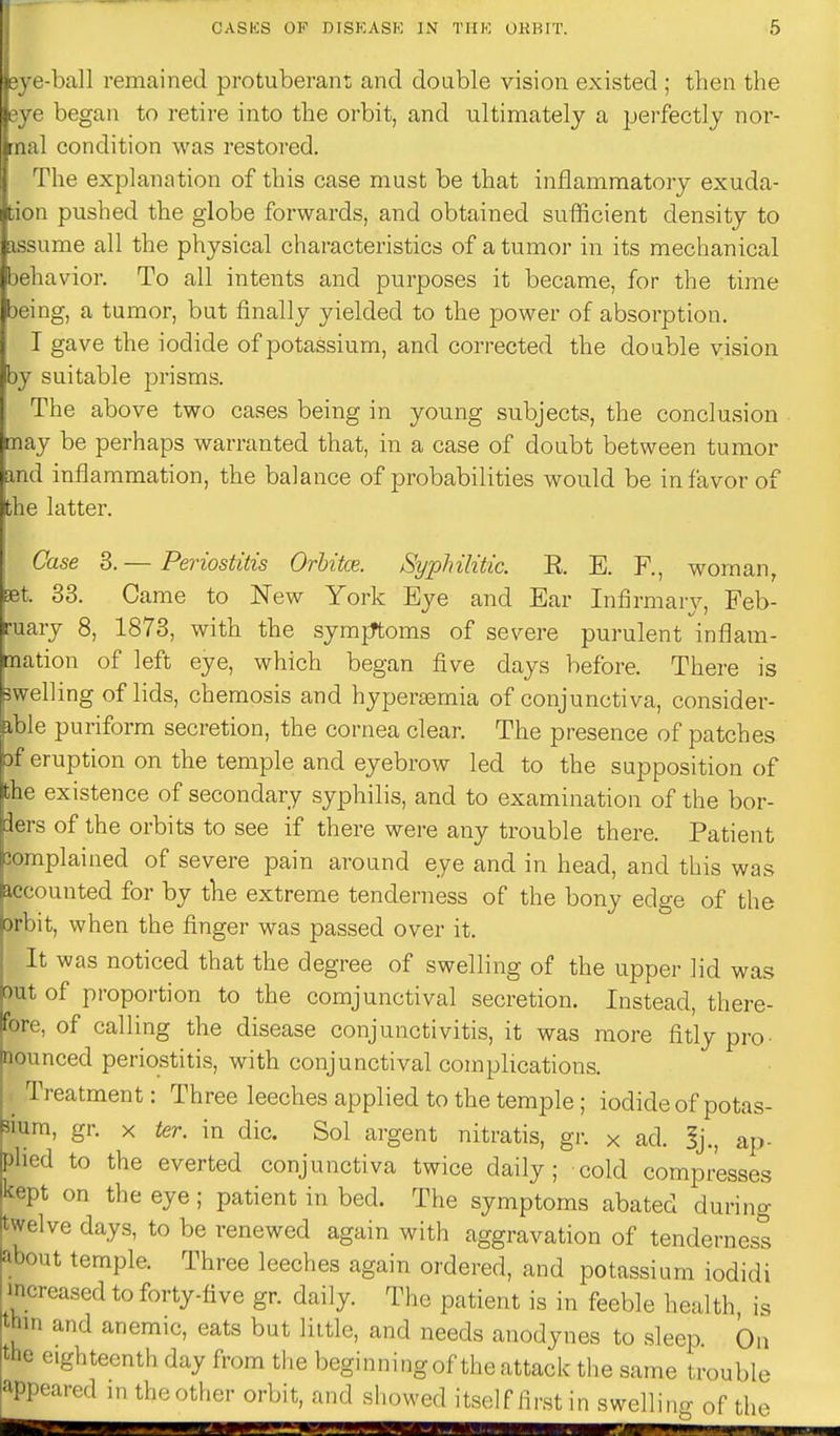 I'-ball remained protuberant and double vision existed ; then the • ' began to retire into the orbit, and ultimately a pei'fectly nor- : .al condition was restored. The explanation of this case must be that inflammatory exuda- !i pushed the globe forwards, and obtained sufficient density to lime all the physical characteristics of a tumor in its mechanical lavior. To all intents and purposes it became, for the time being, a tumor, but finally yielded to the power of absorption. I gave the iodide of potassium, and corrected the double vision by suitable prisms. The above two cases being in young subjects, the conclusion may be perhaps warranted that, in a case of doubt between tumor md inflammation, the balance of probabilities would be in favor of ;he latter. Case 3.— Periostitis Orhitce. Syphilitic. E. E. R, woman, bet. 33. Came to New York Eye and Ear Infirmary, Feb- ruary 8, 1873, with the symjTtoms of severe purulent inflam- mation of left eye, which began five days before. There is swelling of lids, chemosis and hypertemia of conjunctiva, consider- ible puriform secretion, the cornea clear. The presence of patches Df eruption on the temple and eyebrow led to the supposition of the existence of secondary syphilis, and to examination of the bor- ders of the orbits to see if there were any trouble there. Patient 3omplained of severe pain around eye and in head, and this was iccounted for by tlie extreme tenderness of the bony edge of the orbit, when the finger was passed over it. It was noticed that the degree of swelling of the upper lid was out of proportion to the comjunctival secretion. Instead, there- fore, of calling the disease conjunctivitis, it was more fitly pro- nounced periostitis, with conjunctival complications. , Treatment: Three leeches applied to the temple; iodide of potas- sium, gr. X ter. in die. Sol argent nitratis, gr. x ad. 5j., ap- plied to the everted conjunctiva twice daily; cold compresses kept on the eye; patient in bed. The symptoms abated during twelve days, to be renewed again with aggravation of tenderness about temple. Three leeches again ordered, and potassium iodidi increased to forty-five gr. daily. The patient is in feeble health, is thin and anemic, eats but little, and needs anodynes to sleep On the eighteenth day from the beginning of the attack the same trouble appeared m theother orbit, and showed itsHf lirst in swellino- of the