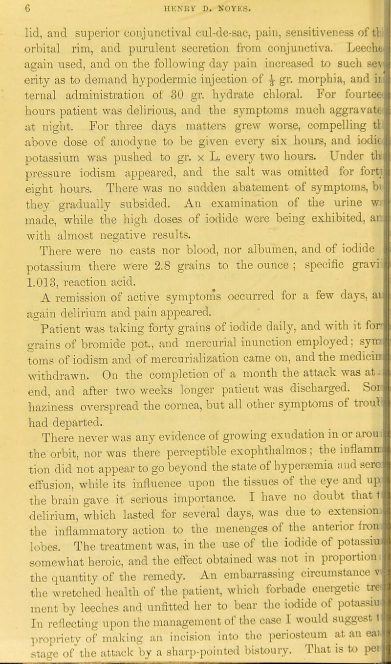 lid, and superior conjunctival cul-de-sac, pain, sensitiveness of i orbital rim, and purulent secretion from conjunctiva. Leecl again used, and on the following day pain increased to such K( erity as to demand hypodermic injection of ^ gr. morphia, and ternal administration of 30 gr. hydrate chloral. For fourt* hours patient was delirious, and the symptoms much aggravai at night. For three days matters grew worse, compelling i above dose of anodyne to be given every six hours, and iod potassium was pushed to gr. x L. every two hours. Under i pressure iodism appeared, and the salt was omitted for foi i eight hours. There was no sudden abatement of symptoms, bi they gradually subsided. An examination of the urine w: made, while the high doses of iodide were being exhibited, ar with almost negative results. There were no casts nor blood, nor albumen, and of iodide potassium there were 2.8 grains to the ounce ; specific gravi 1.013, reaction acid. A remission of active symptoms occurred for a few days, ai again delirium and pain appeared. Patient was taking forty grains of iodide daily, and with it for grains of bromide pot., and mercurial inunction employed; sym toms of iodism and of mercurialization came on, and the medicin withdrawn. On the completion of a month the attack was att- end, and after two weeks longer patient was discharged. Son haziness overspread the cornea, but all other symptoms of trout had departed. There never was any evidence of growing exudation in or aroui the orbit, nor was there perceptible exophthalmos; the inflamn: tion did not appear to go beyond the state of hyperemia and sere effusion, while its influence upon the tissues of the eye and up the brain gave it serious importance. I have no doubt that t delirium, which lasted for several days, was due to extension; the inflammatory action to the menenges of the anterior fron lobes. The treatment was, in the use of the iodide of potassiu somewhat heroic, and the effect obtained was not in proportion i the quantity of the remedy. An embarrassing circumstance the wretched health of the patient, which forbade energetic tre ment by leeclies and unfitted her to bear the iodide of potassiu In reflecting upon the management of the case I would suggest t propriety of making an incision into the periosteum at an eau stage ofthe attack by a sharp-pointed bistoury. That is to per