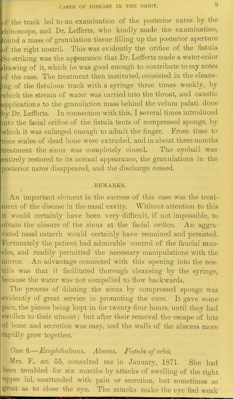 ' the track led to an examination of the posterior nares by the [ji iimoscope, and Dr. Letferts, who Idndly made the examination, found a mass of granulation tissue filling up the posterior aperture of the right nosti'il. This was evidently the orifice of the fistula 3o striking was the appearance that Di-. Lefferts made a water-cojor drawing of it, which he was good enough to contribute to my notes of the case. The treatment then instituted, consisted in the cleans- ing of the fistulous track with a syringe three times weekly, by which the stream of water was carried into the throat, and caustic applications to the granulation mass behind the velum palati done iby Dr. Leflferts. In connection with this, I several times introduced into the facial orifice of the fistula tents of compressed sponge, by which it was enlarged enough to admit the finger. From time to time scales of dead bone were extruded, and in about three months treatment the sinus was completely closed. The eyeball was entirely restored to its normal appearance, the granulations in the posterior nares disappeared, and the discharge ceased EEMARKS. An important element in the success of this case was the treat- ment of the disease in the nasal cavity. Without attention to this it would certainly have been very difiicult, if not impossible, to obtain the closure of the sinus at the facial orifice. An aggra- vated nasal catarrh would certainly have remained and persisted. Fortunately the patient had admirable control of the faucial mus- cles, and readily permitted the necessary manipulations with the mirror. An advantage connected with this opening into the nos- trils was that it facilitated thorough cleansing by the syringe, because the water was' not compelled to flow backwards. The process of dilating, the sinus by compressed sponge was evidently of great service in promoting the cure. It gave some pain, the pieces being kept in for twenty-four hours, until they had swollen to their utmost; but after their removal the escape of bits of bone and secretion was easy, and the walls of the abscess more rapidly grew together. Case 6.—Exopldhahnus. Abscess. Fistula of orhii. Mrs. F., ajt. 55, consulted me in January, 1871. She had been troubled for six months by attacks of swelling of the right U])per lid, unattended with pain or secretion, but sometimes so great as to close the eye. The attacks malce the eye feel weak