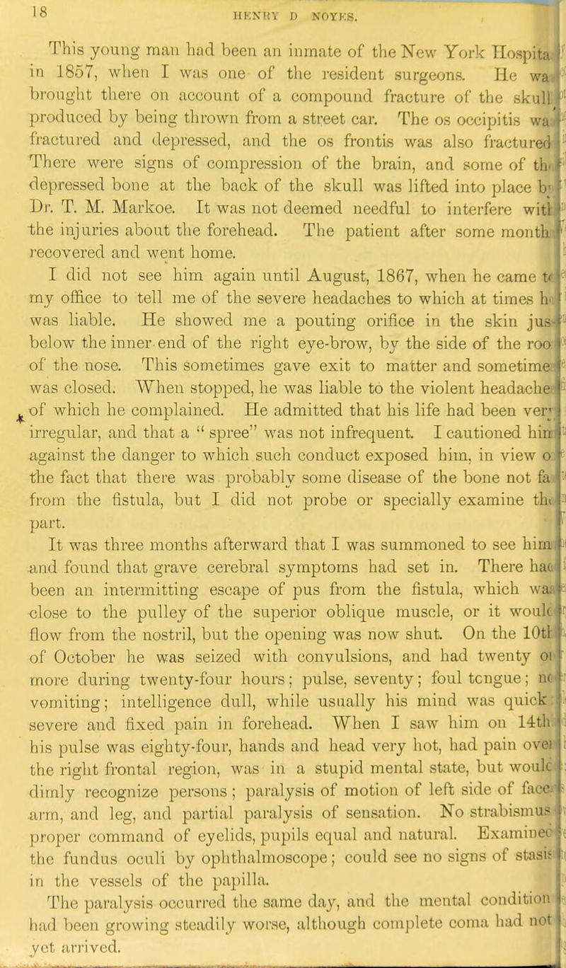 This young man had been an inmate of the New York Hospit: in 1857, when I was one of the resident surgeons. He w, brought there on account of a compound fracture of the skii produced by being thrown from a street car. The os occipitis w fractured and depressed, and the os frontis was also fracture There were signs of compression of the brain, and some of tl depressed bone at the back of the skull was lifted into place b Dr. T. M. Markoe. It was not deemed needful to interfere wii the injuries about the forehead. The patient after some monti recovered and went home. I did not see him again until August, 1867, when he came t^ '' my office to tell me of the severe headaches to which at times 1 was liable. He showed me a pouting orifice in the skin ju below the inner end of the right eye-brow, by the side of the ro<' of the nose. This sometimes gave exit to matter and sometim was closed. When stopped, he was liable to the violent headacli ■of which he complained. He admitted that his life had been ver; irregular, and that a  spree was not infrequent. I cautioned hi! against the danger to which such conduct exposed him, in view > the fact that there was probably some disease of the bone not f;i from the fistula, but I did not probe or specially examine tli> . part. It was three months afterward that I was summoned to see himi: and found that grave cerebral symptoms had set in. There hao' been an intermitting escape of pus from the fistula, which waa close to the pulley of the superior oblique muscle, or it wouli flow from the nostril, but the opening was now shut. On the lOtl of October he was seized with convulsions, and had twenty <> more during twenty-four hours; pulse, seventy; foul tongue; i vomiting; intelligence dull, while usually his mind was quick severe and fixed pain in forehead. When I saw him on 14t his pulse was eighty-four, hands and head very hot, had pain ov. the right frontal region, was in a stupid mental state, but won: dimly recognize persons; paralysis of motion of left side of far- arm, and leg, and partial paralysis of sensation. No strabismu proper command of eyelids, pupils equal and natural. Examin< the fundus oculi by ophthalmoscope; could see no signs of sta.'~ in the vessels of the papilla. The paralysis occurred the same day, and the mental condition < had been growing steadily worse, although complete coma had n' yet un'ived.