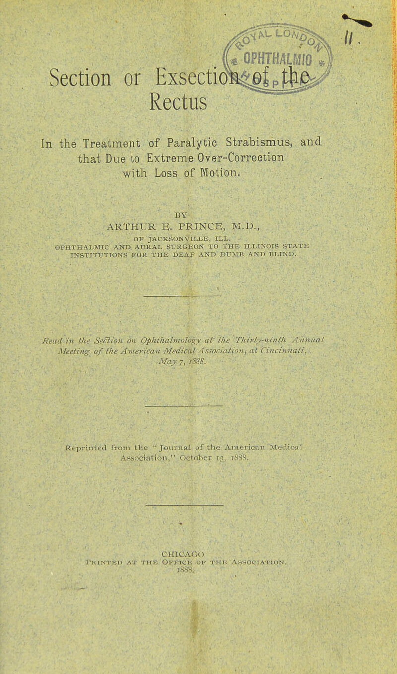 Section or Exsectidi^glp):^ Rectus In the Treatment of Paralytic StratismuSj and that Due to Extreme Over-Correetion with Loss of r/Iotion. BY ARTHUR n. PRINCE, M.D., OF JACKSONVILLK, ILL. . OPHTHALMIC AIND AURAL SURGEON TO THE ILLINOIS STATE INSTITUTIONS FOR THE DEAF AND DUMB AND BLIND. Read'in the Section on Opiitlialmology ai llic T/iirl.y-ninUi Annua! .^feeling of llie American Medical Association^ at. Cincinnati, May 7, iSSS. Re'priiltcd from the Journal of the American Medical .Association, Octojaer ig^ iSSS. CHICAGO I'K i.x i i;i> I'Hi-; OfficIv of , \ss(ici.\ i ion.