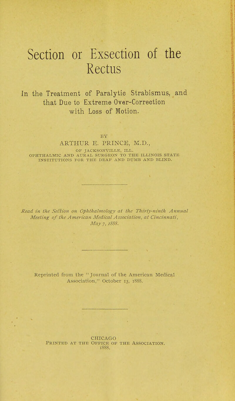 Section or Exsection of the Rectus In the Treatment of Paralytic Strabismus, and that Due to Extreme Over-Correction with Loss of Motion. BY ARTHUR E. PRINCE, M.D., OF JACKSONVILLE, ILL. OPHTHALMIC AND AURAL SURGEON TO THE ILLINOIS STATE INSTITUTIONS FOR THE DEAF AND DUMB AND BLIND. Jiead in the SeSliou on Ophlhahnology at the Thirty-ninth Annual Meeting of the American Medical Association, at Cincinnati, May 7, iSS8. Reprinted from the Journal of the American Medical Association, October 13, 188S. CHICAGO Printed at the Office of the Association. 188S.
