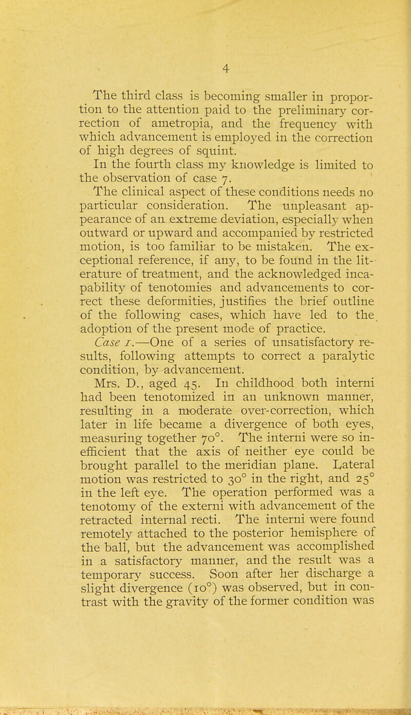 The third class is becoming smaller in propor- tion to the attention paid to the preliminary cor- rection of ametropia, and the frequency with which advancement is employed in the correction of high degrees of squint. In the fourth class my knowledge is limited to the observation of case 7. The clinical aspect of these conditions needs no particular consideration. The unpleasant ap- pearance of an. extreme deviation, especially when outward or upward and accompanied by restricted motion, is too familiar to be mistaken. The ex- ceptional reference, if any, to be found in the lit- erature of treatment, and the acknowledged inca- pability of tenotomies and advancements to cor- rect these deformities, justifies the brief outline of the following cases, which have led to the adoption of the present mode of practice. Case I.—One of a series of unsatisfactory re- sults, following attempts to correct a paralytic condition, by advancement. Mrs. D., aged 45. In childhood both interni had been tenotomized in an unknown manner, resulting in a moderate over-correction, which later in life became a divergence of both eyes, measuring together 70°. The interni were so in- efl&cient that the axis of neither eye could be brought parallel to the meridian plane. I^ateral motion was restricted to 30° in the right, and 25° in the left eye. The operation performed was a tenotomy of the externi with advancement of the retracted internal recti. The interni were found remotely attached to the posterior hemisphere of the ball, but the advancement was accomplished in a satisfactory manner, and the result was a temporary success. Soon after her discharge a slight divergence (10°) was obsen^ed, but in con- trast with the gravity of the former condition was