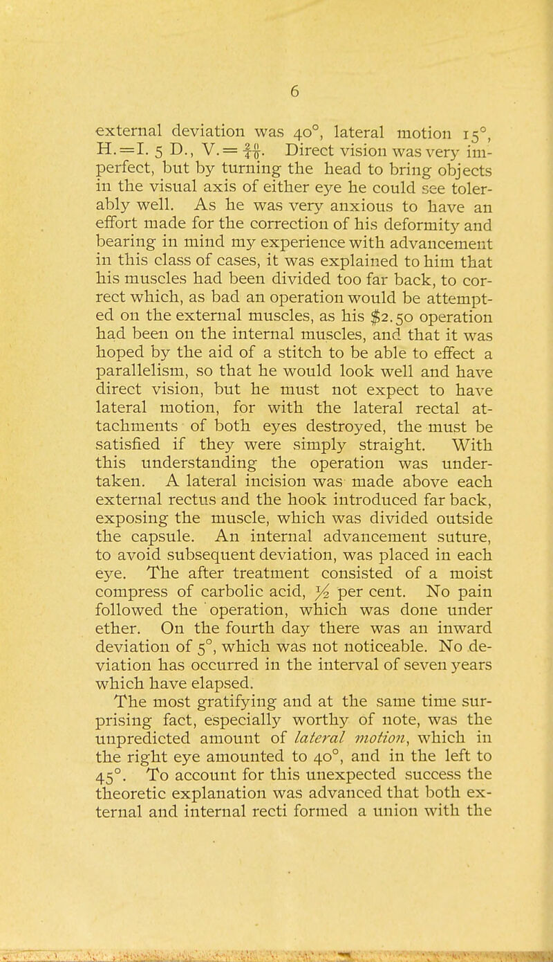 external deviation was 40°, lateral motion 15°, H.=I. 5 D., V.= |-}[. Direct vision was very im- perfect, but by turning the head to bring objects in the visual axis of either e5^e he could see toler- ably well. As he was very anxious to have an effort made for the correction of his deformity and bearing in mind my experience with advancement in this class of cases, it was explained to him that his muscles had been divided too far back, to cor- rect which, as bad an operation would be attempt- ed on the external muscles, as his $2.50 operation had been on the internal muscles, and that it was hoped by the aid of a stitch to be able to effect a parallelism, so that he would look well and have direct vision, but he must not expect to have lateral motion, for with the lateral rectal at- tachments of both eyes destroyed, the must be satisfied if they were simply straight. With this understanding the operation was under- taken. A lateral incision was made above each external rectus and the hook introduced far back, exposing the muscle, which was divided outside the capsule. An internal advancement suture, to avoid subsequent deviation, was placed in each eye. The after treatment consisted of a moist compress of carbolic acid, ^ per cent. No pain followed the operation, which was done under ether. On the fourth day there was an inward deviation of 5°, which was not noticeable. No de- viation has occurred in the interval of seven )^ears which have elapsed. The most gratifying and at the same time sur- prising fact, especially worthy of note, was the unpredicted amount of late7'al motion, which in the right eye amounted to 40°, and in the left to 45°. To account for this unexpected success the theoretic explanation was advanced that both ex- ternal and internal recti formed a union with the