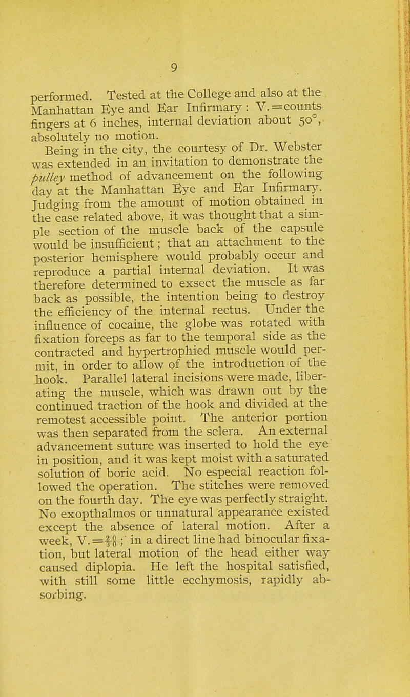 performed. Tested at the College and also at the Manhattan Eye and Ear Infirmary: V.=counts fingers at 6 inches, internal deviation about 50°, absolutely no motion. Being in the city, the courtesy of Dr. Webster was extended in an invitation to demonstrate the ptdley method of advancement on the following day at the Manhattan Eye and Ear Infirmary. Judging from the amount of motion obtained in the case related above, it was thought that a sim- ple section of the muscle back of the capsule would be insufficient; that an attachment to the posterior hemisphere would probably occur and reproduce a partial internal deviation. It was therefore determined to exsect the muscle as far back as possible, the intention being to destroy the efficiency of the internal rectus. Under the influence of cocaine, the globe was rotated with fixation forceps as far to the temporal side as the contracted and hypertrophied muscle would per- mit, in order to allow of the introduction of the hook. Parallel lateral incisions were made, liber- ating the muscle, which was drawn out by the continued traction of the hook and divided at the remotest accessible point. The anterior portion was then separated from the sclera. An external advancement suture was inserted to hold the eye in position, and it was kept moist with a saturated solution of boric acid. No especial reaction fol- lowed the operation. The stitches were removed on the fourth day. The eye was perfectly straight. No exopthalmos or unnatural appearance existed except the absence of lateral motion. After a week, V.=fi;' in a direct line had binocular fixa- tion, but lateral motion of the head either way caused diplopia. He left the hospital satisfied, with still some little ecchymosis, rapidly ab- sox-bing.