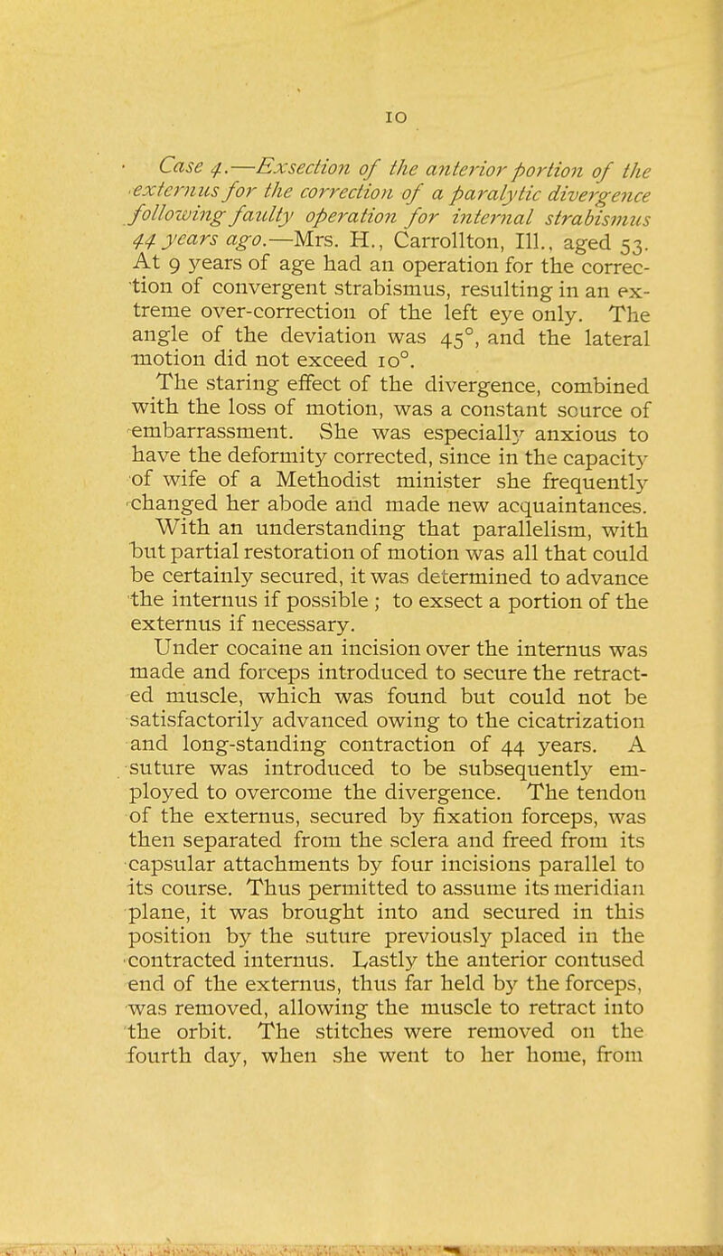 lO Case 4.—Exsedion of the anterior portion of the ■extenms for the correction of a paralytic divergence following faulty operation for internal strabismus 44 years ago.—Mrs. H., Carrollton, 111., aged 53. At 9 years of age had an operation for the correc- tion of convergent strabismus, resulting in an ex- treme over-correction of the left eye only. The angle of the deviation was 45°, and the lateral ■motion did not exceed 10°. The staring effect of the divergence, combined with the loss of motion, was a constant source of embarrassment. She was especially anxious to have the deformity corrected, since in the capacit)^ of wife of a Methodist minister she frequentlj^ •changed her abode and made new acquaintances. With an understanding that parallelism, with but partial restoration of motion was all that could be certainly secured, it was determined to advance the internus if possible ; to exsect a portion of the externus if necessary. Under cocaine an incision over the internus was made and forceps introduced to secure the retract- ed muscle, which was found but could not be satisfactorily advanced owing to the cicatrization and long-standing contraction of 44 years. A suture was introduced to be subsequently em- ployed to overcome the divergence. The tendon of the externus, secured by fixation forceps, was then separated from the sclera and freed from its capsular attachments by four incisions parallel to its course. Thus permitted to assume its meridian plane, it was brought into and secured in this position by the suture previously placed in the ■contracted internus. I^astly the anterior contused end of the externus, thus far held by the forceps, was removed, allowing the muscle to retract into the orbit. The stitches were removed on the fourth day, when she went to her home, from