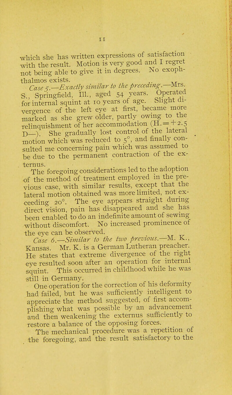 which she has written expressions of satisfaction with the result. Motion is very good and I regret not being able to give it in degrees. No exoph- thalmos exists. (2ci,ses —Exactly similar to the preceding.—Mrs. S., Springfield, 111., aged 54 years. Operated for internal squint at lo years of age. Slight di- vergence of the left eye at first, became more marked as she grew older, partly owing to the relinquishment of her accommodation (H. = + 2.5 D—) She gradually lost control of the lateral motion which was reduced to 5°, and finally con- sulted me concerning pain which was assumed to be due to the permanent contraction of the ex- . ternus. . , •, ^-i j 4.- The foregoing considerations led to the adoption of the method of treatment employed in the pre- vious case, with similar results, except that the lateral motion obtained was more limited, not ex- ceeding 20°. The eye appears straight during direct vision, pain has disappeared and she has been enabled to do an indefinite amount of sewing without discomfort. No increased prominence of the eye can be observed. Case 6.—Similar to the two previous.—M. K., Kansas. Mr. K. is a German Lutheran preacher. He states that extreme divergence of the right eye resulted soon after an operation for internal squint. This occurred in childhood while he was •still in Germany. One operation for the correction of his deformity had failed, but he was sufficiently intelligent to appreciate the method suggested, of first accom- plishing what was possible by an advancement and then weakening the externus sufficiently to restore a balance of the opposing forces. The mechanical procedure was a repetition of the foregoing, and the result satisfactory to the