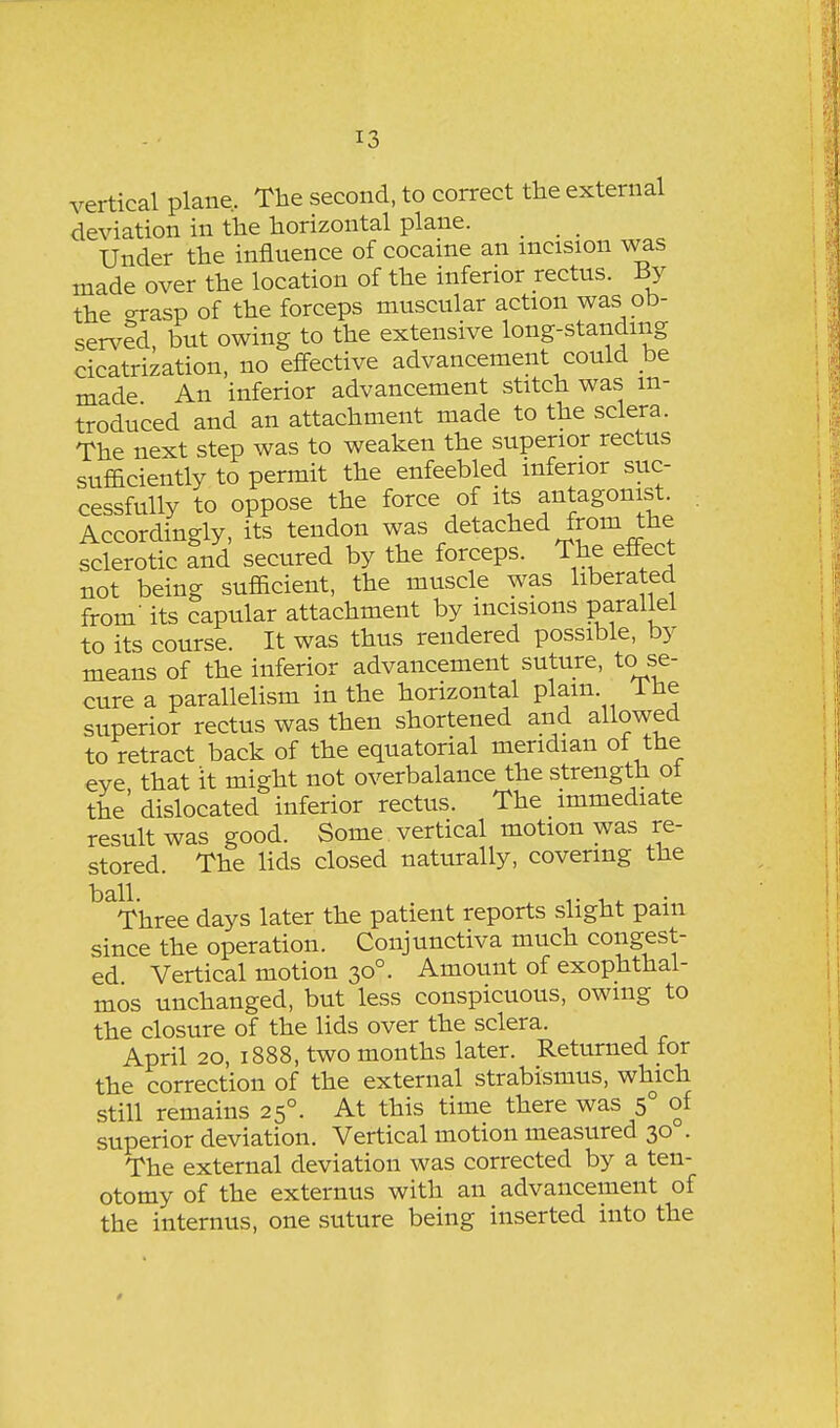 vertical plane. The second, to correct the external deviation in the horizontal plane. _ _ Under the influence of cocaine an incision was made over the location of the inferior rectus. By the orasp of the forceps muscular action was ob- served, but owing to the extensive long-standing cicatrization, no effective advancement could be made An inferior advancement stitch was in- troduced and an attachment made to the sclera. The next step was to weaken the superior rectus sufficiently to permit the enfeebled inferior suc- cessfully to oppose the force of its antagonist. Accordingly, its tendon was detached from the sclerotic and secured by the forceps. The effect not being sufficient, the muscle was liberated from- its capular attachment by incisions parallel to its course. It was thus rendered possible, by means of the inferior advancement suture, to se- cure a parallelism in the horizontal plain. The superior rectus was then shortened and allowed to retract back of the equatorial meridian of the eye that it might not overbalance the strength ot the' dislocated inferior rectus. The immediate result was good. Some vertical motion was re- stored. The lids closed naturally, covering the ball. 1- Three days later the patient reports slight pam since the operation. Conjunctiva much congest- ed Vertical motion 30°. Amount of exophthal- mos unchanged, but less conspicuous, owing to the closure of the lids over the sclera. April 20, 1888, two months later. Returned for the correction of the external strabismus, which still remains 25°. At this time there was 5° of superior deviation. Vertical motion measured 30 . The external deviation was corrected by a ten- otomy of the externus with an advancement of the internus, one suture being inserted into the 0