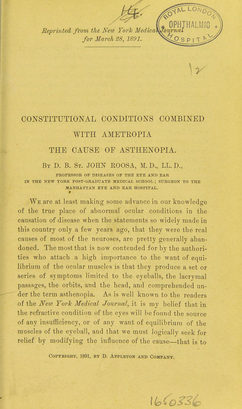 Reprinted from the New York Medica for March 28, 1891. CONSTITUTIONAL CONDITIONS COMBINED WITH AMETEOPIA THE CAUSE OF ASTHENOPIA. By D. B. St. JOHN KOOSA, M. D., LL. D., PROFESSOR OF DISEASES OF THE ETE AND EAR IN THE NEW YORK POST-GRADUATE MEDICAL SCHOOL ; SURGEON TO THE MANHATTAN ETE AND EAR HOSPITAL. We are at least making some advance in our knowledge of the true place of abnormal ocular conditions in the causation of disease when the statements so widely made in this country only a few years ago, that they were the real causes of most of the neuroses, are pretty generally aban- doned. The most that is now contended for by the authori- ties who attach a high importance to the want of equi- librium of the ocular muscles is that they produce a set or series of symptoms limited to the eyeballs, the lacrymal passages, the orbits, and the head, and comprehended un- der the term asthenopia. As is well known to the readers of the JVetv York Medical Journal, it is my belief that in the refractive condition of the eyes will be found the source of any insufficiency, or of any want of equilibrium of the muscles of the eyeball, and that we must logically seek for relief by modifying the influence of the cause—that is to Copyright, 1891, by D. Appleton and Company.