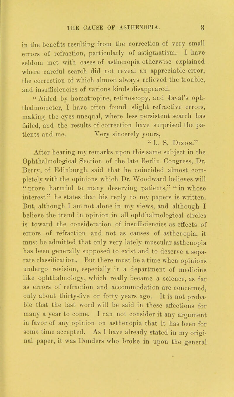 in the benefits resulting from tbe correction of very small errors of refraction, particularly of astigmatism. I have seldom met with cases of asthenopia otherwise explained where careful search did not reveal an appreciable error, the correction of which almost always relieved the trouble, and insufficiencies of various kinds disappeared. Aided by homatropine, retinoscopy, and Javal's oph- thalmometer, I have often found slight refractive errors, making the eyes unequal, where less persistent search has failed, and the results of correction have surprised the pa- tients and me. Very sincerely yours, L. S. Dixon. After hearing my remarks upon this same subject in the Ophthalmological Section of the late Berlin Congress, Dr. Berry, of Edinburgh, said that he coincided almost com- pletely with the opinions which Dr. Woodward believes will prove harmful to many deserving patients,  in whose interest he states that his reply to my papers is written. But, although I am not alone in my views, and although I believe the trend in opinion in all ophthalmological circles is toward the consideration of insufficiencies as effects of errors of refraction and not as causes of asthenopia, it must be admitted that only very lately muscular asthenopia has been generally supposed to exist and to deserve a sepa- rate classification. But there must be a time when opinions undergo revision, especially in a department of medicine like ophthalmology, which really became a science, as far as errors of refraction and accommodation are concerned only about thirty-five or forty years ago. It is not proba- ble that the last word will be said in these affections for many a year to come. I can not consider it any argument in favor of any opinion on asthenopia that it has been for some time accepted. As I have already stated in my origi- nal paper, it was Donders who broke in upon the general