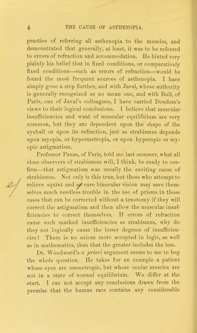 practice of referring all asthenopia to tlie muscles, and demonstrated that generally, at least, it was to he referred to errors of refraction and accommodation. He hinted very plainly his belief that in fixed conditions, or comparatively fixed conditions—such as errors of refraction—would be found the most frequent sources of asthenopia. I have simply goue a step further, and with Javal, whose authority is generally recognized as no mean one, and with Bull, of Paris, one of Javal's colleagues, I have carried Donders's views to their logical conclusions. I believe that muscular insufficiencies and want of muscular equilibrium are very common, but they are dependent upon the shape of the eyeball or upon its refraction, just as strabismus depends upon myopia, or hypermetropia, or upon hyperopic or my- opic astigmatism. Professor Pauas, of Paris, told me last summer, what all close observers of strabismus will, I think, be ready to con- firm—that astigmatism was usually the exciting cause of strabismus. Not only is this true, but those who attempt to relieve squint and yf cure binocular vision may save them- selves much needless trouble in the use of prisms in those cases that can be corrected without a tenotomy if they will correct the astigmatism and then allow the muscular insuf- ficiencies to correct themselves. Tf errors of refraction cause such marked insufficiencies as strabismus, why do they not logically cause the lesser degrees of insufficien- cies? There is no axiom more accepted in logic, as well as in mathematics, than that the greater includes the less. Dr. Woodward's a priori argument seems to me to beg the whole question. He takes for an example a patient whose eyes are emmetropic, but whose ocular muscles are not in a state of normal equilibrium. We differ at the start. I can not accept any conclusions drawn from the premise that the human race contains any considerable