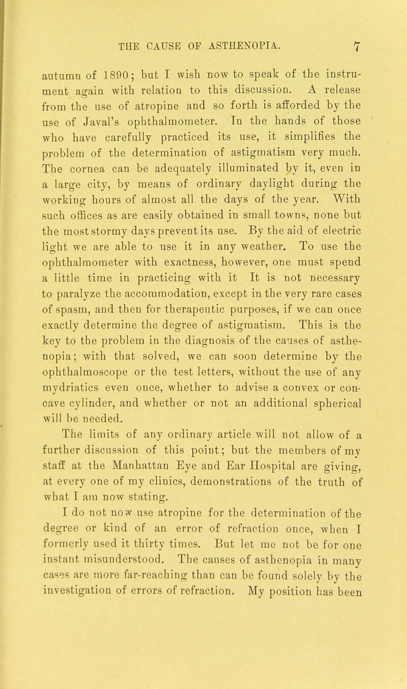 autumn of 1890; but I wish now to speak of the instru- ment again with relation to this discussioD. A release from the use of atropine and so forth is afforded by the use of Javal's ophthalmometer. In the hands of those who have carefully practiced its use, it simplifies the problem of the determination of astigmatism very much. The cornea can be adequately illuminated by it, even in a large city, by means of ordinary daylight during the working hours of almost all the days of the year. With such offices as are easily obtained in small towns, none but the most stormy days prevent its use. By the aid of electric light we are able to use it in any weather. To use the ophthalmometer with exactness, however, one must spend a little time in practicing with it It is not necessary to paralyze the accommodation, except in the very rare cases of spasm, and then for therapeutic purposes, if we can once exactly determine the degree of astigmatism. This is the key to the problem in the diagnosis of the causes of asthe- nopia; with that solved, we can soon determine by the ophthalmoscope or the test letters, without the use of any mydriatics even once, whether to advise a convex or con- cave cylinder, and whether or not an additional spherical will be needed. The limits of any ordinary article will not allow of a further discussion of this point; but the members of my staff at the Manhattan Eye and Ear Hospital are giving, at every one of my clinics, demonstrations of the truth of what T am now stating. I do not now use atropine for the determination of the degree or kind of an error of refraction once, when I formerly used it thirty times. But let me not be for one instant misunderstood. The causes of asthenopia in many cases are more far-reaching than can be found solely by the investigation of errors of refraction. My position has been