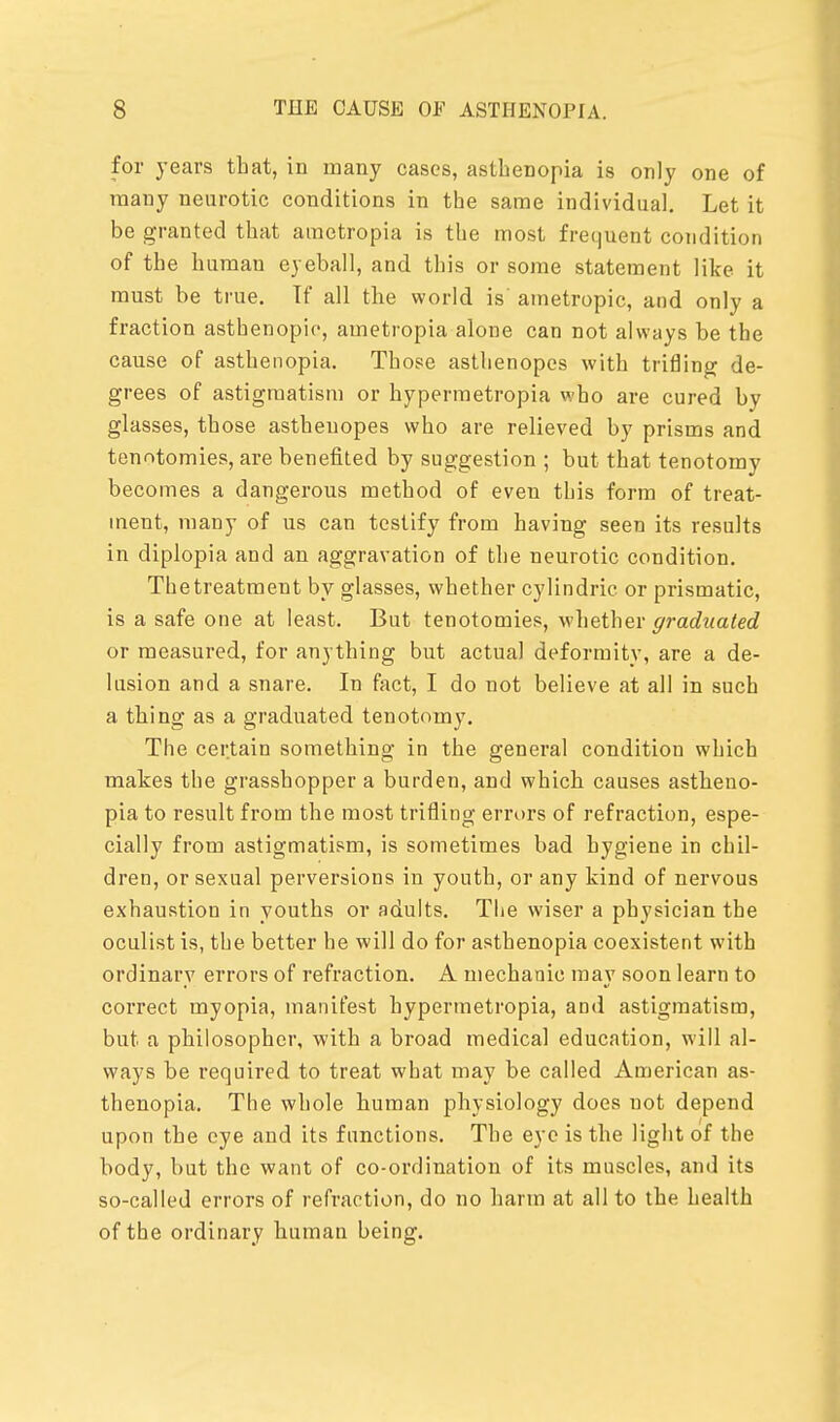 for years that, in many cases, asthenopia is only one of many neurotic conditions in the same individual. Let it be granted that ametropia is the most frequent condition of the humau eyeball, and this or some statement like it must be true. If all the world is ametropic, and only a fraction asthenopic, ametropia alone can not always be the cause of asthenopia. Those asthenopes with trifling de- grees of astigmatism or hypermetropia who are cured by glasses, those asthenopes who are relieved by prisms and tenotomies, are benefited by suggestion ; but that tenotomy becomes a dangerous method of even tbis form of treat- ment, many of us can testify from having seen its results in diplopia and an aggravation of the neurotic condition. The treatment by glasses, whether cylindric or prismatic, is a safe one at least. But tenotomies, whether graduated or measured, for anything but actual deformity, are a de- lusion and a snare. In fact, I do not believe at all in such a thing as a graduated tenotomy. The certain something in the general condition which makes the grasshopper a burden, and which causes astheno- pia to result from the most trifling errors of refraction, espe- cially from astigmatism, is sometimes bad hygiene in chil- dren, or sexual perversions in youth, or any kind of nervous exhaustion in youths or adults. The wiser a physician the oculist is, the better he will do for asthenopia coexistent with ordinary errors of refraction. A mechanic may soon learn to correct myopia, manifest hypermetropia, and astigmatism, but a philosopher, with a broad medical education, will al- ways be required to treat what may be called American as- thenopia. The whole human physiology does uot depend upon the eye and its functions. The eye is the light of the body, but the want of co-ordination of its muscles, and its so-called errors of refraction, do no harm at all to the health of the ordinary human being.