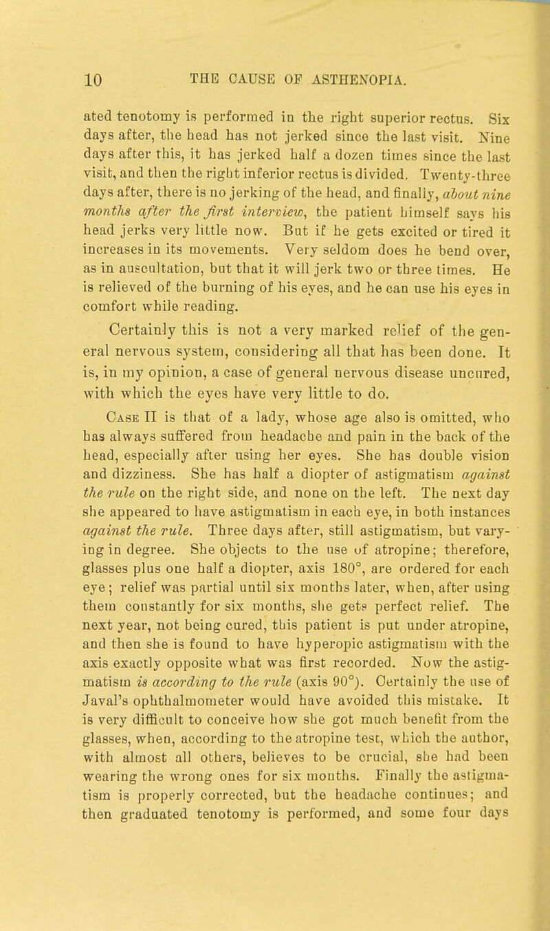 ated tenotomy is performed in the right superior rectus. Six days after, the head has not jerked since the last visit. Nine days after this, it has jerked half a dozen times since the last visit, and then the right inferior rectus is divided. Twenty-three days after, there is no jerking of the head, and finally, about nine months after the first interview, the patient himself savs his head jerks very little now. But if he gets excited or tired it increases in its movements. Very seldom does he bend over, as in auscultation, but that it will jerk two or three times. He is relieved of the burning of his eyes, and he can use his eyes in comfort while reading. Certainly this is not a very marked relief of the gen- eral nervous system, considering all that has been done. It is, in my opinion, a case of general nervous disease uncured, with which the eyes have very little to do. Case II is that of a lady, whose age also is omitted, who has always suffered from headache and pain in the back of the head, especially after using her eyes. She has double vision and dizziness. She has half a diopter of astigmatism against the rule on the right side, and none on the left. The next day she appeared to have astigmatism in each eye, in both instances against the rule. Three days after, still astigmatism, but vary- ing in degree. She objects to the use uf atropine; therefore, glasses plus one half a diopter, axis 180°, are ordered for each eye ; relief was partial until six months later, when, after using them constantly for six months, she gets perfect relief. The next year, not being cured, this patient is put under atropine, and then she is found to have hyperopic astigmatism with the axis exactly opposite what was first recorded. Now the astig- matism is according to the rule (axis 90°). Certainly the use of Javal's ophthalmometer would have avoided this mistake. It is very difficult to conceive how she got much benefit from the glasses, when, according to the atropine test, which the author, with almost all others, believes to be crucial, she had been wearing the wrong ones for six mouths. Finally the astigma- tism is properly corrected, but the headache continues; and then graduated tenotomy is performed, and some four days