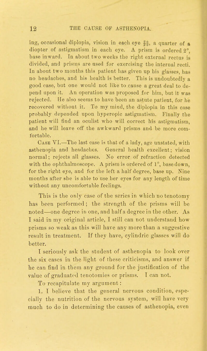ing, occasional diplopia, vision in each eye §-$, a quarter of a diopter of astigmatism in each eye. A prism is ordered 2°, ha9e inward. In about two weeks the right external rectus is divided, and prisms are nsed for exercising the internal recti. In about two months this patient has given up his glasses, has no headaches, and his health is better. This is undoubtedly a good case, but one would not like to cause a great deal to de- pend upon it. An operation was proposed for him, but it was rejected. He also seems to have been an astute patient, for he recovered witliout it. To my mind, the diplopia in this case probably depended upon hyperopic astigmatism. Finally the patient will find an oculist who will correct his astigmatism, and he will leave off the awkward prisms and be more com- fortable. Case VI.—The last case is that of a lady, age unstated, with asthenopia and headaches. General health excellent; vision normal; rejects all glasses. No error of refraction detected with the ophthalmoscope. A prism is ordered of 1°, base down, for the right eye, and for the left a half degree, base up. Nine months after she is able to use her eyes for any length of time without any uncomfortable feelings. This is the only case of the series in which no tenotomy has been performed; the strength of the prisms will be noted—one degree in one, and half a degree in the other. As I said in my original article, I still can not understand how prisms so weak as this will have any more than a suggestive result in treatment. If they have, cylindric glasses will do better. I seriously ask the student of asthenopia to look over the six cases in the light of these criticisms, and answer if he can find in them any ground for the justification of the value of graduated tenotomies or prisms. I can not. To recapitulate my argument: 1. I believe that the general nervous condition, espe- cially the nutrition of the nervous system, will have very much to do in determining the causes of asthenopia, even