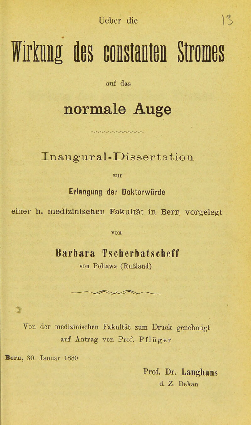 Müfl£ äes Constanten Stromes aiif das normale Auge Inaug-ural-Dissertation zur Erlangung der Doktorwürde einer h. mediziniscliei\ Fakultät in Beri\ vorgelegt von Barbara Tscherbatscheff von Poltawa (Rußland) Yen der medizinischen Fakultät zum Druck genehmigt auf Antrag von Prof. Pflüger Bern, 30. Januar 1880 Prof. Dr. Laiighans d. Z. Dekan