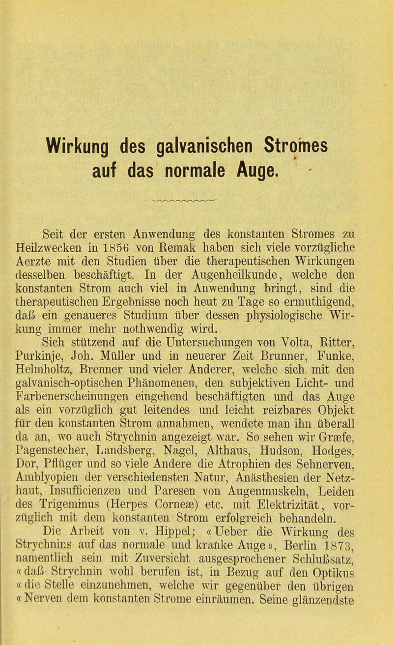 Wirkung des galvanischen Stromes auf das normale Auge. Seit der ersten Anwendung des konstanten Stromes zu Heilzwecken in 1856 von Keraak haben sich viele vorzügliche Aerzte mit den Studien über die therapeutischen Wirkungen desselben beschäftigt. In der Augenheilkunde, welche den konstanten Strom auch viel in Anwendung bringt, sind die therapeutischen Ergebnisse noch heut zu Tage so ermutliigend, daß ein genaueres Studium über dessen physiologische Wir- kung immer mehr nothwendig wird. Sich stützend auf die Untersuchungen von Volta, Bitter, Purkinje, Joh. Müller und in neuerer Zeit Brunner, Funke, Helmholtz, Brenner und vieler Anderer, welche sich mit den galvanisch-optischen Phänomenen, den subjektiven Licht- und Farbenerschemungen eingehend beschäftigten und das Auge als ein vorzüglich gut leitendes und leicht reizbares Objekt für den konstanten Strom annahmen, wendete man ihn. überall da an, wo auch Strychnin angezeigt war. So sehen wir Graefe, Pagenstecher, Landsberg, Nagel, Althaus, Hudson, Hodges, Dor, Pflüger und so viele Andere die Atrophien des Sehnerven, Amblyopien der verschiedensten Natur, Anästhesien der Netz- haut, Lisufficienzen und Paresen von Augenmuskeln, Leiden des Trigeminus (Herpes Corneae) etc. mit Elektrizität, vor- züglich mit dem konstanten Strom erfolgreich behandeln. Die Arbeit von v. Hippel; «Ueber die Wirkung des Strychnins auf das normale und kranke Auge», Berlin 1873, namentlich sein mit Zuversicht ausgesprochener Schlußsatz, «daß Strychnin wohl berufen ist, in Bezug auf den Optikus «die Stelle einzunehmen, welche wir gegenüber den übrigen ((Nerven dem konstanten Strome einräumen. Seine glänzendste