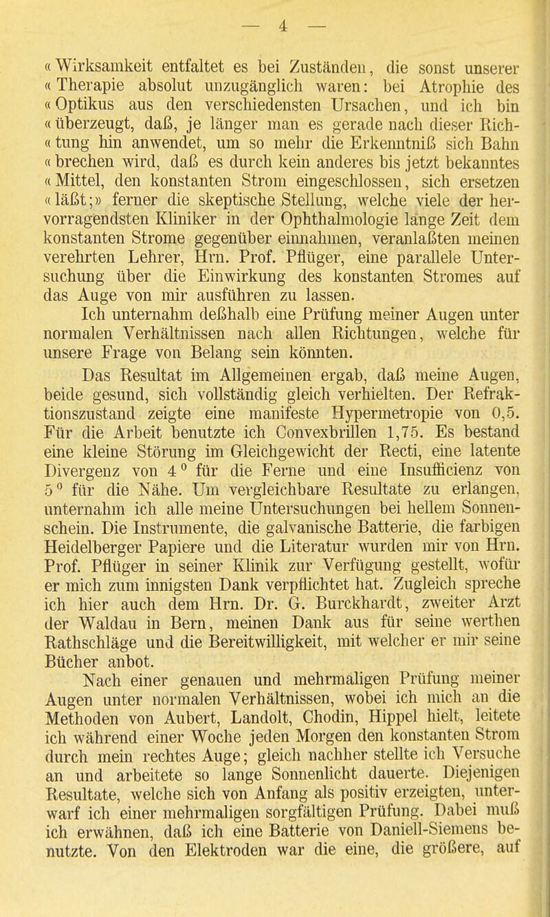 «Wirksamkeit entfaltet es bei Zuständen, die sonst unserer «Therapie absolut unzugänglich waren: bei Atrophie des «Optikus aus den verschiedensten Ursachen, und ich bin «überzeugt, daß, je länger man es gerade nach dieser Rich- «tung hin anwendet, um so mehr die Erkenntniß sich Bahn «brechen wird, daß es durch kein anderes bis jetzt bekanntes «Mittel, den konstanten Strom eingeschlossen, sich ersetzen «läßt;» ferner die skeptische Stellung, Avelche viele der her- vorragendsten Kliniker in der Ophthalmologie lange Zeit dem konstanten Strome gegenüber eimiahmen, veranlaßten meinen verehrten Lehrer, Hrn. Prof. Pflüger, eine parallele Unter- suchung über die Einwirkung des konstanten Stromes auf das Auge von mir ausführen zu lassen. Ich unternahm deßhalb eine Prüfung meiner Augen unter normalen Verhältnissen nach allen Richtungen, welche für unsere Frage von Belang sein könnten. Das Resultat im Allgemeinen ergab, daß meine Augen, beide gesund, sich vollständig gleich verhielten. Der Refrak- tionszustand zeigte eine manifeste Hypermetropie von 0,5. Für die Arbeit benutzte ich Convexbrillen 1,75. Es bestand eine kleine Störung im Gleichgewicht der Recti, eine latente Divergenz von 4 für die Ferne und eine Insufficienz von für die Nähe. Um vergleichbare Resultate zu erlangen, unternahm ich alle meine Untersuchungen bei hellem Sonnen- schein. Die Instrumente, die galvanische Batterie, die farbigen Heidelberger Papiere und die Literatur wurden mir von Hrn. Prof. Pflüger in seiner Khnik zur Verfügung gestellt, wofür- er mich zum innigsten Dank verpflichtet hat. Zugleich spreche ich hier auch dem Hrn. Dr. G. Burckhardt, zweiter Arzt der Waldau in Bern, meinen Dank aus für seine werthen Rathschläge und die Bereitwilligkeit, mit welcher er mir seine Bücher anbot. Nach einer genauen und mehrmaligen Prüfung meiner Augen unter normalen Verhältnissen, wobei ich mich an die Methoden von Aubert, Landolt, Chodin, Hippel hielt, leitete ich während einer Woche jeden Morgen den konstanten Strom durch mein rechtes Auge; gleich nachher stellte ich Versuche an und arbeitete so lange Sonnenhcht dauerte. Diejenigen Resultate, welche sich von Anfang als positiv erzeigten, unter- warf ich einer mehrmaligen sorgfältigen Prüfung. Dabei muß ich erwähnen, daß ich eine Batterie von Daniell-Siemens be- nutzte. Von den Elektroden war die eine, die größere, auf