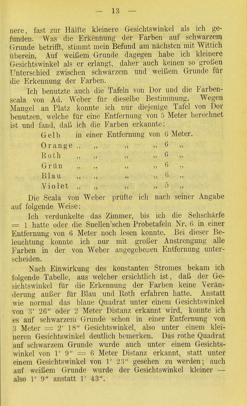 nere, fast zur Hälfte kleinere Gesichtswinkel als ich ge- funden. Was die Erkennung der Farben auf schwarzem Grunde betrifft, stimmt raein Befund am nächsten mit Wittich überein. Auf weißem Grunde dagegen habe ich kleinere Gesichtswinkel als er erlangt, daher auch keinen so großen Unterschied zwischen schwarzem und weißem Grunde für die Erkennung der Farben. Ich benutzte auch die tafeln von Dor und die Farben- scala von Ad. Weber für dieselbe Bestimmung. Wegen Mangel an Platz konnte ich nur diejenige Tafel von Dor benutzen, welche für eine Entfernung von 5 Meter berechnet ist und fand, daß ich die Farben erkannte: Gelb in einer Entfernung von 6 Meter. Orange „ „ „ „ 6 „ Roth „ „ „ „6 „ Grün „ „ „ „ 6 Blau „ „ ,5 ß 55 Violet „ „ „ „5 „ Die Scala von Weber prüfte ich nach seiner Angabe auf folgende Weise: Ich verdunkelte das Zünmer, bis ich die Sehschärfe = 1 hatte oder die Snellen'schen Probetafeln Nr. 6 in einer Entfernung von 6 Meter noch lesen konnte. Bei dieser Be- leuchtung konnte ich nur mit großer Anstrengung alle Farben in der von Weber angegebenen Entfernung unter- scheiden. Nach Einwirkung des konstanten Stromes bekam ich folgende Tabelle, aus welcher ersichtlich ist, daß der Ge- sichtswinkel für die Erkennung der Farben keine Verän- derung außer für Blau und Roth erfahren hatte. Anstatt wie normal das blaue Quadrat unter einem Gesichtswinkel von 3' 26 oder 2 Meter Distanz erkannt wh*d, konnte ich es auf schwarzem Grunde schon in einer Entfernung von 3 Meter = 2' 18 Gesichtswinkel, also unter einem klei- neren Gesichtswinkel deutlich bemerken. Das rothe Quadrat auf schwarzem Grunde wurde auch unter einem Gesichts- winkel von r 9 = 6 Meter Distanz erkannt, statt unter einem Gesichtswinkel von 1' 28 gesehen zu werden; auch auf weißem Grunde wurde der Gesichtswinkel kleiner — also 1' 0 anstatt 1' 43.