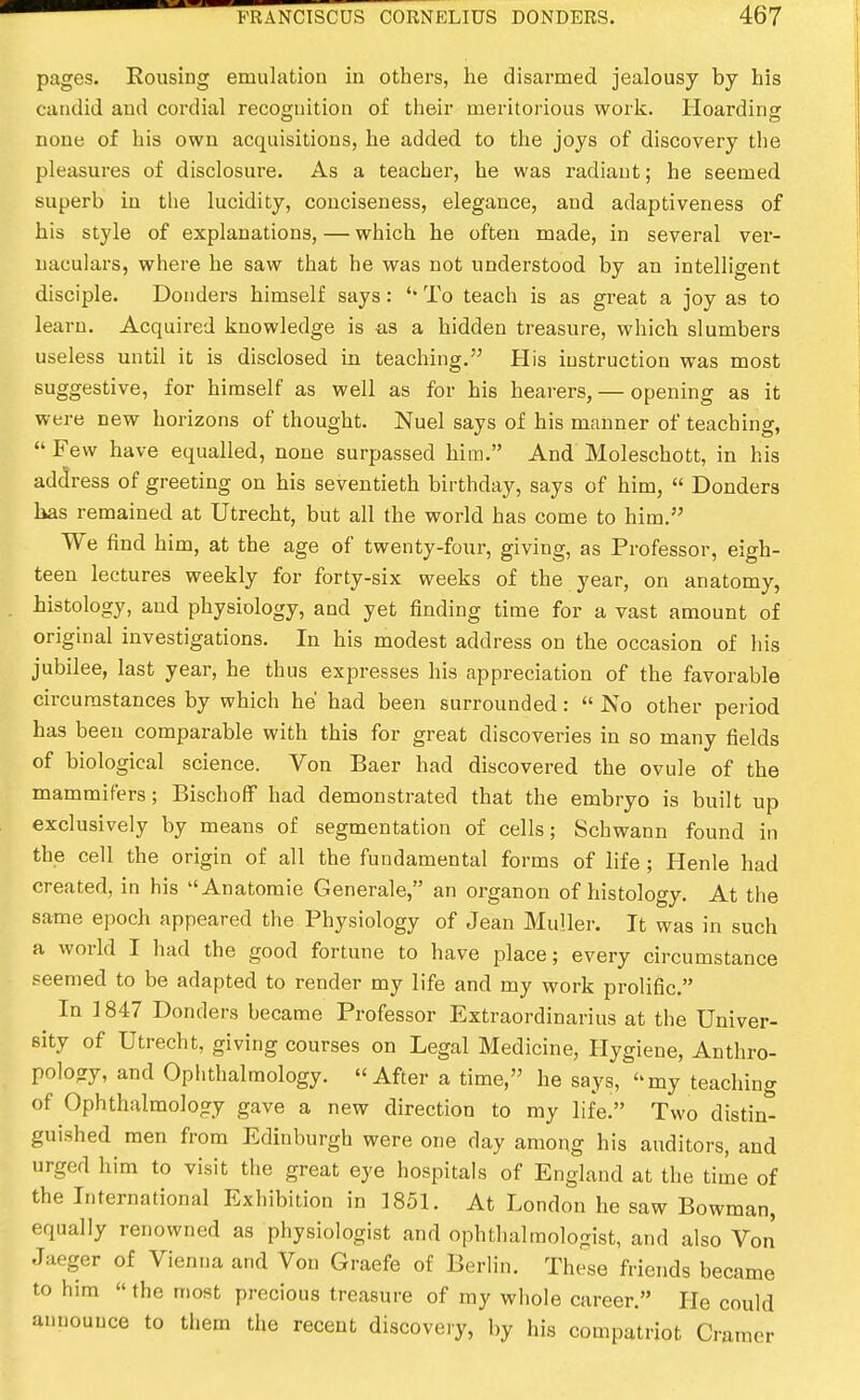 pages. Rousing emulation in others, he disarmed jealousy by his candid and cordial reco£ruition of tlieir meritorious work. Hoarding none of his own acquisitions, he added to the joys of discovery the pleasures of disclosure. As a teacher, he was radiant; he seemed superb in the lucidity, conciseness, elegance, and adaptiveness of his style of explanations, — which he often made, in several ver- naculars, where he saw that he was not understood by an intelligent disciple. Bonders himself says: '* To teach is as great a joy as to learn. Acquired knowledge is as a hidden treasure, which slumbers useless until it is disclosed in teaching. His instruction was most suggestive, for himself as well as for his hearers, — opening as it were new horizons of thought. Nuel says of his mEinner of teaching,  Few have equalled, none surpassed him. And Moleschott, in his address of greeting on his seventieth birthday, says of him,  Bonders lias remained at Utrecht, but all the world has come to him. We find him, at the age of twenty-four, giving, as Professor, eigh- teen lectures weekly for forty-six weeks of the year, on anatomy, histology, and physiology, and yet finding time for a vast amount of original investigations. In his modest address on the occasion of liis jubilee, last year, he thus expresses his appreciation of the favorable circumstances by which he had been surrounded:  No other period has been comparable with this for great discoveries in so many fields of biological science. Von Baer had discovered the ovule of the mammifers; BischolF had demonstrated that the embryo is built up exclusively by means of segmentation of cells; Schwann found in the cell the origin of all the fundamental forms of life ; Henle had created, in his Anatomic Generale, an organon of histology. At the same epoch appeared the Physiology of Jean Muller. It was in such a world I had the good fortune to have place; every circumstance peemed to be adapted to render my life and my work prolific. In 1847 Bonders became Professor Extraordinarius at the Univer- sity of Utrecht, giving courses on Legal Medicine, Hygiene, Anthro- polocry, and Ophthalmology. After a time, he says, my teaching of Ophthalmology gave a new direction to my life. Two distin- guished men from Edinburgh were one day among his auditors, and urged him to visit the great eye hospitals of England at the time of the International Exhibition in 1851. At London he saw Bowman, equally renowned as physiologist and ophthalmologist, and also Von Jaeger of Vienna and Von Graefe of Berlin. These friends became to him  the most precious treasure of my whole career. He could announce to them the recent discovery, by his compatriot Cramer