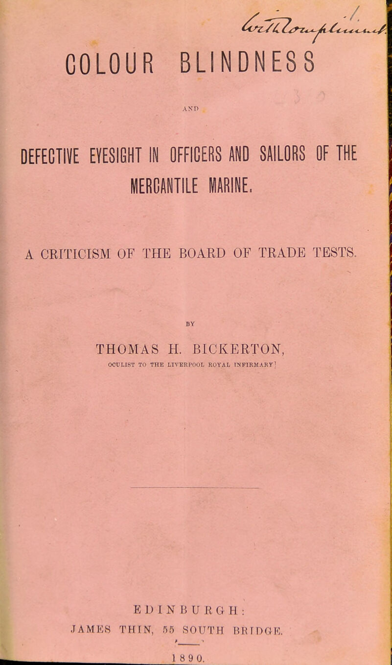 COLOUR BLINDNESS AND DEFECTIVE EYESIGHT IN OFFICERS AND SAILORS OF THE MERCANTILE MARINE, A CEITICISM OF THE BOARD OF TRADE TESTS. BY THOMAS H. BICKERTON, OCULIST TO THE LIVERHOOL ROYAL rNPIRMARYl EDINBUEGH: JAMES THIN, 55 SOUTH BRTDGK.