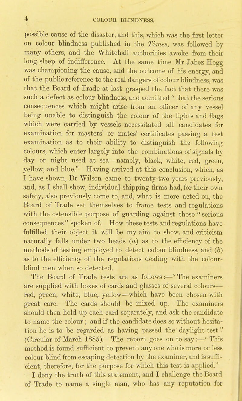possible cause of the disaster, and this, which was the first letter on colour blindness published in the Times, was followed by many others, and the Whitehall authorities awoke from their long sleep of indifference. At the same time Mr Jabez Hogg was championing the cause, and the outcome of his energy, and of the public reference to the real dangers of colour blindness, was that the Board of Trade at last grasped the fact that there was such a defect as colour blindness, and admitted  that the serious consequences which might arise from an oflEicer of any vessel being unable to distinguish the colour of the lights and flags which were carried by vessels necessitated all candidates for examination for masters' or mates' certificates passing a test examination as to their ability to distinguish the following colours, which enter largely into the combinations of signals by day or night used at sea—namely, black, white, red, green, yellow, and blue. Having arrived at this conclusion, which, as I have shown, Dr Wilson came to twenty-two years previously, and, as I shall show, individual shipping firms had, for their own safety, also previously come to, and, what is more acted on, the Board of Trade set themselves to frame tests and regulations with the ostensible purpose of guarding against those  serious consequences  spoken of. How these tests and regulations have fulfilled their object it will be my aim to show, and criticism naturally falls under two heads (a) as to the efiiciency of the methods of testing employed to detect colour blindness, and (h) as to the efiiciency of the regulations dealing with the colour- blind men when so detected. The Board of Trade tests are as follows:— The examiners are supplied with boxes of cards and glasses of several colours— red, green, white, blue, yellow—which have been chosen with great care. The cards should be mixed up. The examiners should then hold up each card separately, and ask the candidate to name the colour ; and if the candidate does so without hesita- tion he is to be regarded as having passed the daylight test (Circular of March 1885). The report goes on to say:— This method is found sufficient to prevent any one who is more or less colour blind from escaping detection by the examiner, and is suffi- cient, therefore, for the purpose for which this test is applied. I deny the truth of this statement, and I challenge the Board of Trade to name a single man, who has any reputation for