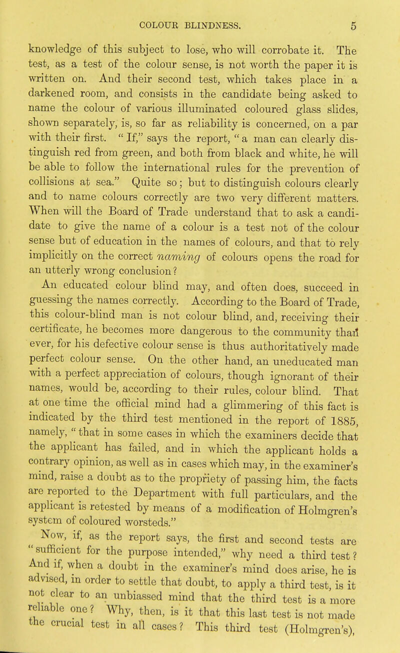 knowledge of this subject to lose, who will corrobate it. The test, as a test of the colour sense, is not worth the paper it is written on. And their second test, which takes place in a darkened room, and consists in the candidate being asked to name the colour of various illuminated coloured glass slides, shown separately, is, so far as reliability is concerned, on a par with their first.  If, says the report,  a man can clearly dis- tinguish red from green, and both from black and white, he will be able to follow the international rules for the prevention of collisions at sea. Quite so; but to distinguish colours clearly and to name colours correctly are two very different matters. When will the Board of Trade understand that to ask a candi- date to give the name of a colour is a test not of the colour sense but of education in the names of colours, and that to rely implicitly on the correct naming of colours opens the road for an utterly wrong conclusion ? An educated colour blind may, and often does, succeed in guessing the names correctly. According to the Board of Trade, this colour-blind man is not colour blind, and, receiving their certificate, he becomes more dangerous to the community thail ever, for his defective colour sense is thus authoritatively made perfect colour sense. On the other hand, an uneducated man with a perfect appreciation of colours, though ignorant of their names, would be, according to their rules, colour blind. That at one time the official mind had a glimmering of this fact is indicated by the third test mentioned in the report of 1885, namely, that in some cases in which the examiners decide that the applicant has failed, and in which the applicant holds a contrary opinion, as well as in cases which may, in the examiner's mind, raise a doubt as to the propriety of passing him, the facts are reported to the Department with full particulars, and the applicant is retested by means of a modification of Holmgren's system of coloured worsteds. Now, if, as the report says, the first and second tests are sufficient for the purpose intended, why need a third test? And if, when a doubt in the examiner's mind does arise, he is advised, m order to settle that doubt, to apply a third test, is it not clear to an unbiassed mind that the third test is a more reliable one ? Why, then, is it that this last test is not made the crucial test in all cases ? This third test (Holmgren's)