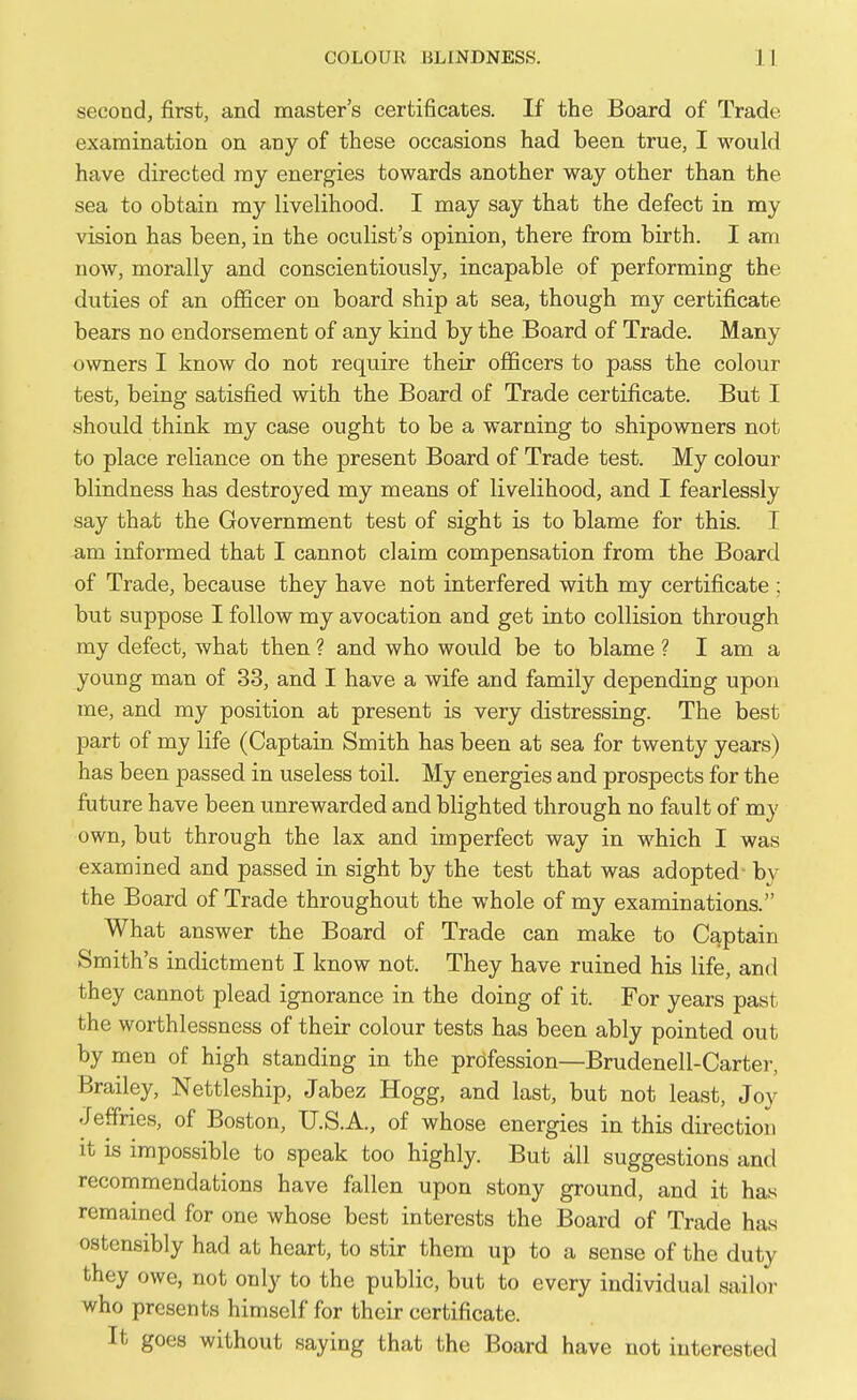 second, first, and master's certificates. If the Board of Trade examination on any of these occasions had been true, I would have directed ray energies towards another way other than the sea to obtain my livelihood. I may say that the defect in my vision has been, in the oculist's opinion, there from birth. I am now, morally and conscientiously, incapable of performing the duties of an officer on board ship at sea, though my certificate bears no endorsement of any kind by the Board of Trade. Many owners I know do not require their officers to pass the colour test, being satisfied with the Board of Trade certificate. But I should think my case ought to be a warning to shipowners not to place reliance on the present Board of Trade test. My colour blindness has destroyed my means of livelihood, and I fearlessly say that the Government test of sight is to blame for this. I am informed that I cannot claim compensation from the Board of Trade, because they have not interfered with my certificate ; but suppose I follow my avocation and get into collision through my defect, what then ? and who would be to blame ? I am a young man of 33, and I have a wife and family depending upon me, and my position at present is very distressing. The best part of my life (Captain Smith has been at sea for twenty years) has been passed in useless toil. My energies and prospects for the future have been unrewarded and blighted through no fault of my own, but through the lax and imperfect way in which I was examined and passed in sight by the test that was adopted- by the Board of Trade throughout the whole of my examinations. What answer the Board of Trade can make to Captain Smith's indictment I know not. They have ruined his life, and they cannot plead ignorance in the doing of it. For years past the worthlessness of their colour tests has been ably pointed out by men of high standing in the profession—Brudenell-Carter, Brailey, Nettleship, Jabez Hogg, and last, but not least, Joy Jeffries, of Boston, U.S.A., of whose energies in this direction It IS impossible to speak too highly. But all suggestions and recommendations have fallen upon stony ground, and it has remained for one whose best interests the Board of Trade has ostensibly had at heart, to stir them up to a sense of the duty they owe, not only to the public, but to every individual sailor who presents himself for their certificate. It goes without saying that the Board have not interested