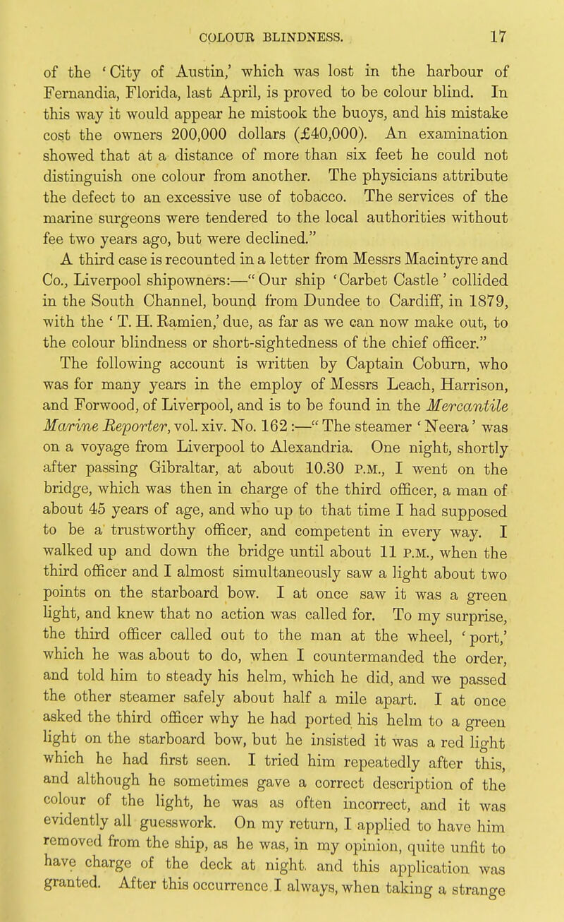 of the ' City of Austin,' which was lost in the harbour of Fernandia, Florida, last April, is proved to be colour blind. In this way it would appear he mistook the buoys, and his mistake cost the owners 200,000 dollars (£40,000). An examination showed that at a distance of more than six feet he could not distinguish one colour from another. The physicians attribute the defect to an excessive use of tobacco. The services of the marine surgeons were tendered to the local authorities without fee two years ago, but were declined. A third case is recounted in a letter from Messrs Macintyre and Co., Liverpool shipowners:—Our ship 'Carbet Castle ' collided in the South Channel, bound from Dundee to Cardiff, in 1879, with the ' T. H. Ramien,' due, as far as we can now make out, to the colour blindness or short-sightedness of the chief officer. The following account is written by Captain Coburn, who was for many years in the employ of Messrs Leach, Harrison, and Forwood, of Liverpool, and is to be found in the Mercantile Marine Reporter, vol. xiv. No. 162 :— The steamer ' Neera' was on a voyage from Liverpool to Alexandria. One night, shortly after passing Gibraltar, at about 10.30 P.M., I went on the bridge, which was then in charge of the third officer, a man of about 45 years of age, and who up to that time I had supposed to be a trustworthy officer, and competent in every way. I walked up and down the bridge until about 11 p.m., when the third officer and I almost simultaneously saw a light about two points on the starboard bow. I at once saw it was a green light, and knew that no action was called for. To my surprise, the third officer called out to the man at the wheel, ' port,' which he was about to do, when I countermanded the order, and told him to steady his helm, which he did, and we passed the other steamer safely about half a mile apart. I at once asked the third officer why he had ported his helm to a green light on the starboard bow, but he insisted it was a red light which he had first seen. I tried him repeatedly after this, and although he sometimes gave a correct description of the colour of the light, he was as often incorrect, and it was evidently all guesswork. On my return, I applied to have him removed from the ship, as he was, in my opinion, quite unfit to have charge of the deck at night, and this application was granted. After this occurrence I always, when taking a strange