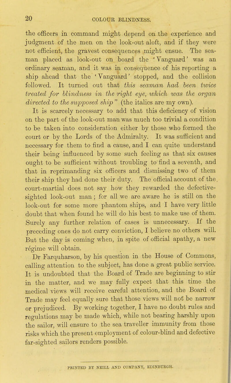 the ofificers in command might depend on the experience and judgment of the men on the look-out aloft, and if they were not efficient, the gravest consequences might ensue. The sea- man placed as look-out on board the 'Vanguard' was an ordinary seaman, and it was in consequence of his reporting a ship ahead that the ' Vanguard' stopped, and the collision followed. It turned out that this seaman had been twice treated for hlindoiess in the right eye, which was the organ directed to the supposed ship  (the italics are my own). It is scarcely necessary to add that this deficiency of vision on the part of the look-out man was much too trivial a condition to be taken into consideration either by those who formed the court or by the Lords of the Admiralty. It was sufficient and necessary for them to find a cause, and I can quite understand their being influenced by some such feeling as that six causes ought to be sufficient without troubling to find a seventh, and that in reprimanding six officers and dismissing two of them their ship they had done their duty. The official account of the. court-martial does not say how they rewarded the defective- sighted look-out man; for all we are aware he is still on the look-out for some more phantom ships, and I have very little doubt that when found he will do his best to make use of them. Surely any further relation of cases is unnecessary. If the preceding ones do not carry conviction, I believe no others will. But the day is coming when, in spite of official apathy, a new regime will obtain. Dr Farquharson, by his question in the House of Commons, calling attention to the subject, has done a great public service. It is undoubted that the Board of Trade are beginning to stir in the matter, and we may fully expect that this time the medical views will receive careful attention, and the Board of Trade may feel equally sure that those views will not be narrow or prejudiced. By working together, I have no doubt rules and regulations may be made which, while not bearing harshly upon the sailor, will ensure to the sea traveller immunity from those risks which the present employment of colour-blind and defective far-sighted sailors renders possible. PRINTED BT NBILL AND COMPANY, EDINBURGH.