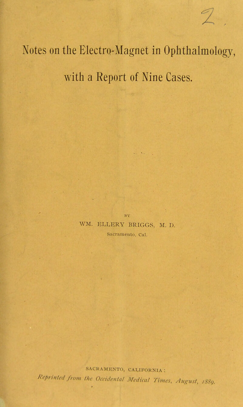 2 Notes on the Electro-Magnet in Ophthalmolo with a Report of Nine Cases. WM. ELLERY BRIGGS, M. D. Sacramento, Cal. SACRAMENTO, CALIFORNIA : Reprinted from the Occidevtal Medical Times, ^1u,> „sf, ,SS,