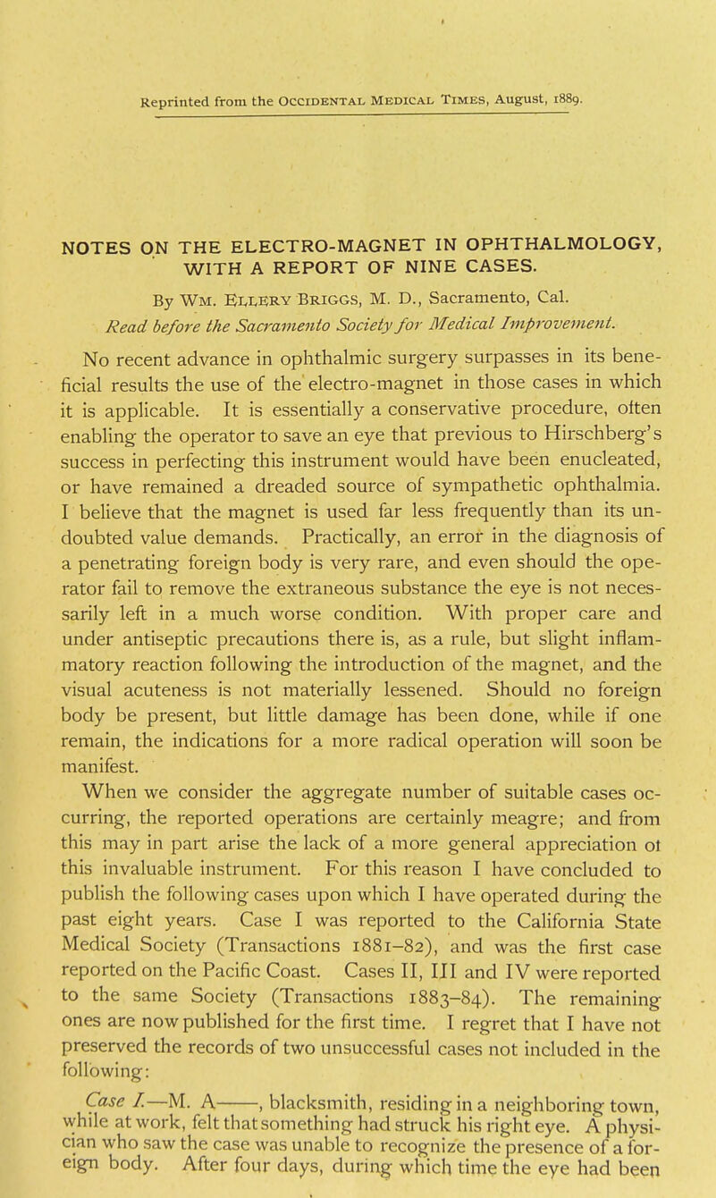 NOTES ON THE ELECTRO-MAGNET IN OPHTHALMOLOGY, WITH A REPORT OF NINE CASES. By Wm. EllERY Briggs, M. D., Sacramento, Cal. Read before the Sacramento Society for Medical Improvement. No recent advance in ophthalmic surgery surpasses in its bene- ficial results the use of the' electro-magnet in those cases in which it is applicable. It is essentially a conservative procedure, often enabling the operator to save an eye that previous to Hirschberg's success in perfecting this instrument would have been enucleated, or have remained a dreaded source of sympathetic ophthalmia. I believe that the magnet is used far less frequendy than its un- doubted value demands. Practically, an error in the diagnosis of a penetrating foreign body is very rare, and even should the ope- rator fail to remove the extraneous substance the eye is not neces- sarily left in a much worse condition. With proper care and under antiseptic precautions there is, as a rule, but slight inflam- matory reaction following the introduction of the magnet, and the visual acuteness is not materially lessened. Should no foreign body be present, but little damage has been done, while if one remain, the indications for a more radical operation will soon be manifest. When we consider the aggregate number of suitable cases oc- curring, the reported operations are certainly meagre; and from this may in part arise the lack of a more general appreciation ol this invaluable instrument. For this reason I have concluded to publish the following cases upon which I have operated during the past eight years. Case I was reported to the California State Medical Society (Transactions 1881-82), and was the first case reported on the Pacific Coast. Cases II, III and IV were reported to the same Society (Transactions 1883-84). The remaining ones are now published for the first time. I regret that I have not preserved the records of two unsuccessful cases not included in the following: Case I.—M. A , blacksmith, residing in a neighboring town, while at work, felt that something had struck his right eye. A physi- cian who saw the case was unable to recognize the presence of a for- eign body. After four days, during which time the eye had been