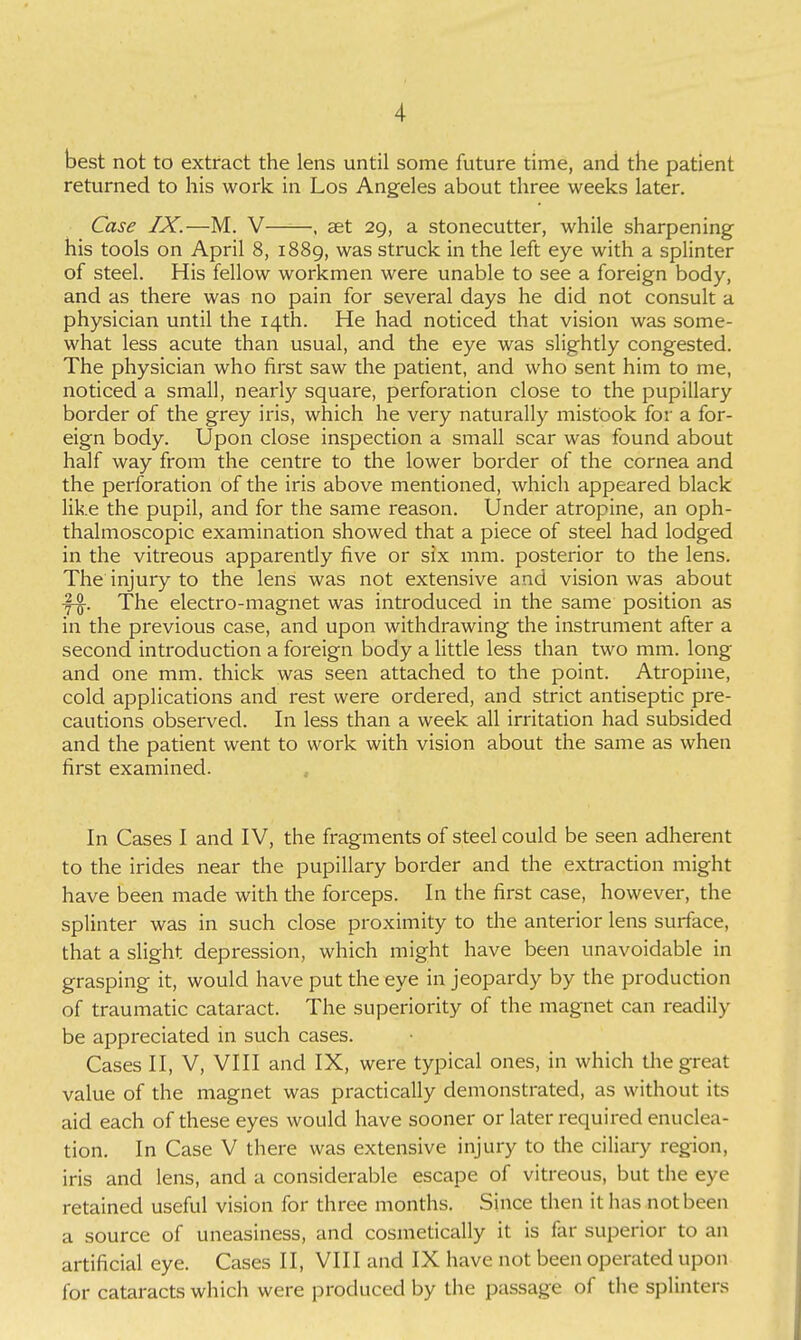 best not to extract the lens until some future time, and the patient returned to his work in Los Angeles about three weeks later. Case IX.—M. V , aet 29, a stonecutter, while sharpening his tools on April 8, 1889, was struck in the left eye with a splinter of steel. His fellow workmen were unable to see a foreign body, and as there was no pain for several days he did not consult a physician until the 14th. He had noticed that vision was some- what less acute than usual, and the eye was slightly congested. The physician who first saw the patient, and who sent him to me, noticed a small, nearly square, perforation close to the pupillary border of the grey iris, which he very naturally mistook for a for- eign body. Upon close inspection a small scar was found about half way from the centre to the lower border of the cornea and the perforation of the iris above mentioned, which appeared black like the pupil, and for the same reason. Under atropine, an oph- thalmoscopic examination showed that a piece of steel had lodged in the vitreous apparently five or six mm. posterior to the lens. The injury to the lens was not extensive and vision was about The electro-magnet was introduced in the same position as in the previous case, and upon withdrawing the instrument after a second introduction a foreign body a little less than two mm. long and one mm. thick was seen attached to the point. Atropine, cold applications and rest were ordered, and strict antiseptic pre- cautions observed. In less than a week all irritation had subsided and the patient went to work with vision about the same as when first examined. In Cases I and IV, the fragments of steel could be seen adherent to the irides near the pupillary border and the extracdon might have been made with the forceps. In the first case, however, the splinter was in such close proximity to the anterior lens surface, that a slight depression, which might have been unavoidable in grasping it, would have put the eye in jeopardy by the producdon of traumatic cataract. The superiority of the magnet can readily be appreciated in such cases. Cases II, V, VIII and IX, were typical ones, in which the great value of the magnet was practically demonstrated, as without its aid each of these eyes would have sooner or later required enuclea- tion. In Case V there was extensive injury to the ciliary region, iris and lens, and a considerable escape of vitreous, but the eye retained useful vision for three months. Since then it has not been a source of uneasiness, and cosmetically it is far superior to an artificial eye. Cases II, VIII and IX have not been operated upon for cataracts which were produced by the passage of the splinters