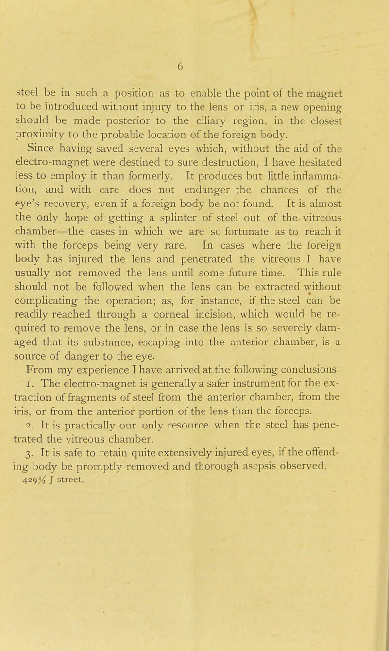 steel be in such a position as to enable the point of the magnet to be introduced without injuiy to the lens or iris, a new opening should be made posterior to the ciliary region, in the closest proximity to the probable location of the foreign body. Since having saved several eyes which, without the aid of the electro-magnet were destined to sure destruction, I have hesitated less to employ it than formerly. It produces but little inflamma- tion, and with care does not endanger the chances of the eye's recovery, even if a foreign body be not found. It is almost the only hope of getting a splinter of steel out of the vitreous chamber—the cases in which we are so fortunate as to reach it with the forceps being very rare. In cases where the foreign body has injured the lens and penetrated the vitreous I have usually not removed the lens until some future time. This rule should not be followed when the lens can be extracted without complicating the operation; as, for instance, if the steel can be readily reached through a corneal incision, which would be re- quired to remove the lens, or in case the lens is so severely dam- aged that its substance, escaping into the anterior chamber, is a source of danger to the eye. From my experience I have arrived at the following conclusions: 1. The electro-magnet is generally a safer instrument for the ex- traction of fragments of steel from the anterior chamber, from the iris, or from the anterior portion of the lens than the forceps. 2. It is practically our only resource when the steel has pene- trated the vitreous chamber. 3. It is safe to retain quite extensively injured eyes, if the offend- ing body be promptly removed and thorough asepsis observed. 429^^ J street.
