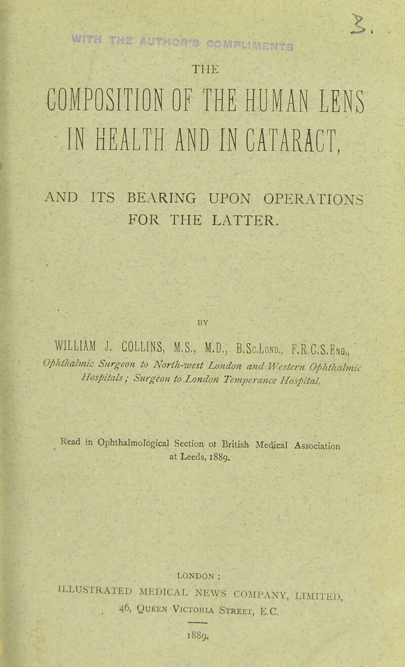 THE COMPOSITION OF THE HUMAN LENS IN HEALTH AND IN CATARACT, AND ITS BEARING UPON OPERATIONS FOR THE LATTER. BY WILLIAM J. COLLll^S, M,S, M.D, B.ScLond,, F.R C.S.Eng.. ' ophthalmic Surgeon to North-west London and Western Ophthalmic Hospitals; Surgeon to London Temperance Hospital. Read in Ophthalmological Section ot British MecJical Association at Leeds, 1889. LONDON : ilXUSTRATED MEDICAL NEWS COMPANY, LIMITEl), 46, QuEKN Victoria Street, E C. 1889.