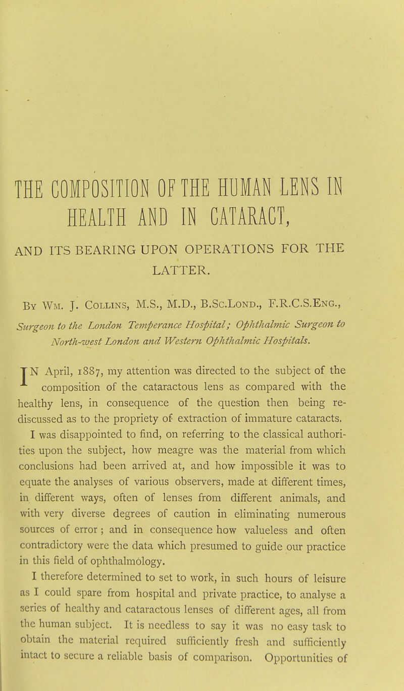 THE COMPOSITION OF THE HUMAN LENS IN HEALTH AND IN CATARACT, AND ITS BEARING UPON OPERATIONS FOR THE LATTER. By Wm. J. Collins, M.S., M.D,, B.Sc.Lond., F.R.CS.Eng., Surgeon to the London Temperance Hospital; Ophthalmic Surgeon to North-west London and Western Ophthalmic Hospitals. TN April, 1887, my attention was directed to the subject of the composition of the cataractous lens as compared with the healthy lens, in consequence of the question then being re- discussed as to the propriety of extraction of immature cataracts. I was disappointed to find, on referring to the classical authori- ties upon the subject, how meagre was the material from which conclusions had been arrived at, and how impossible it was to equate the analyses of various observers, made at different times, in different ways, often of lenses from different animals, and with very diverse degrees of caution in eliminating numerous sources of error; and in consequence how valueless and often contradictory were the data which presumed to guide our practice in this field of ophthalmology. I therefore determined to set to work, in such hours of leisure as I could spare from hospital and private practice, to analyse a series of healthy and cataractous lenses of different ages, all from the human subject. It is needless to say it was no easy task to obtain the material required sufficiently fresh and sufficiently intact to secure a reliable basis of comparison. Opportunities of