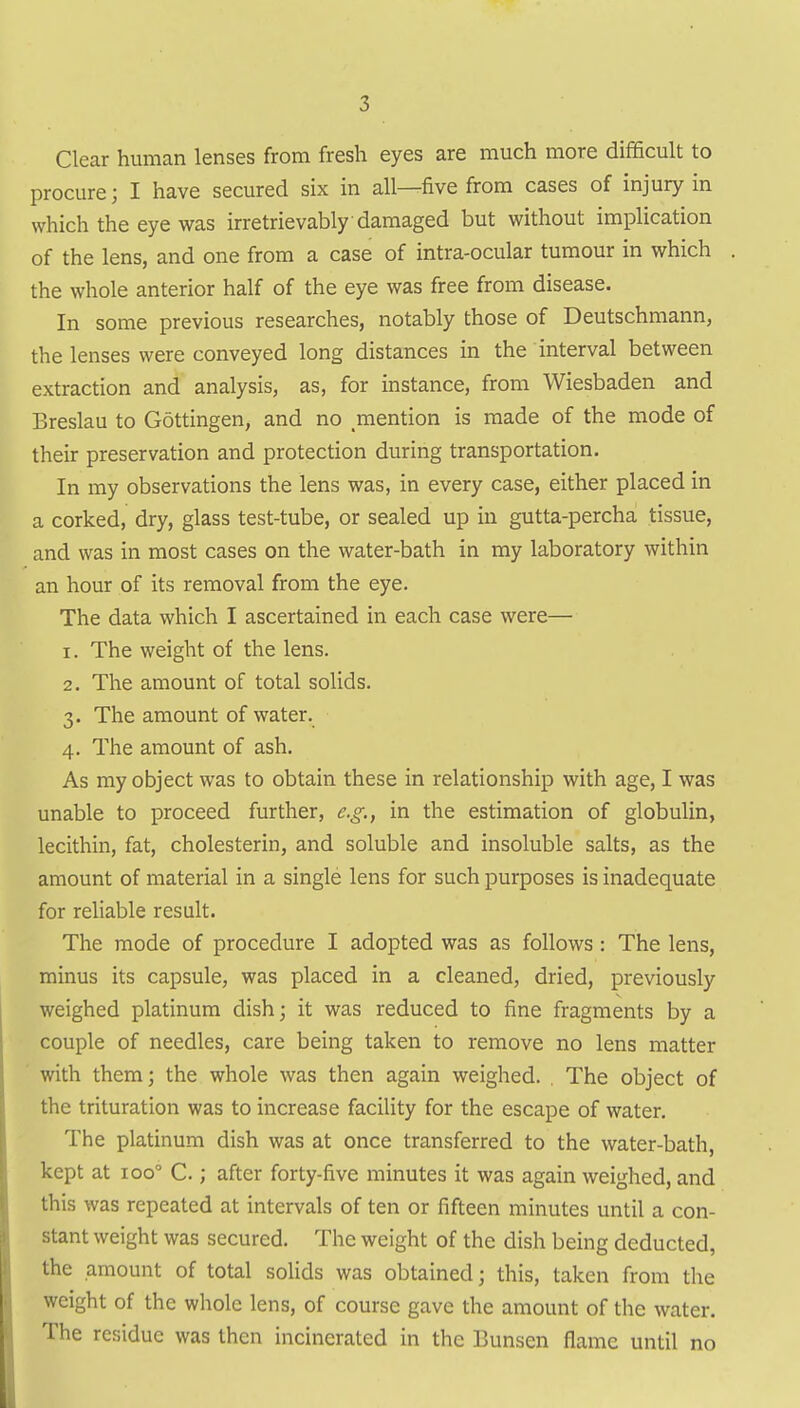 Clear human lenses from fresh eyes are much more difficult to procure; I have secured six in all—five from cases of injury in which the eye was irretrievably damaged but without implication of the lens, and one from a case of intra-ocular tumour in which the whole anterior half of the eye was free from disease. In some previous researches, notably those of Deutschmann, the lenses were conveyed long distances in the interval between extraction and analysis, as, for instance, from Wiesbaden and Breslau to Gottingen, and no mention is made of the mode of their preservation and protection during transportation. In my observations the lens was, in every case, either placed in a corked, dry, glass test-tube, or sealed up in gutta-percha tissue, and was in most cases on the water-bath in my laboratory within an hour of its removal from the eye. The data which I ascertained in each case were— 1. The weight of the lens. 2. The amount of total solids. 3. The amount of water. 4. The amount of ash. As my object was to obtain these in relationship with age, I was unable to proceed further, e.g., in the estimation of globulin, lecithin, fat, cholesterin, and soluble and insoluble salts, as the amount of material in a single lens for such purposes is inadequate for reliable result. The mode of procedure I adopted was as follows: The lens, minus its capsule, was placed in a cleaned, dried, previously weighed platinum dish; it was reduced to fine fragments by a couple of needles, care being taken to remove no lens matter with them; the whole was then again weighed. . The object of the trituration was to increase facility for the escape of water. The platinum dish was at once transferred to the water-bath, kept at 100° C.; after forty-five minutes it was again weighed, and this was repeated at intervals of ten or fifteen minutes until a con- stant weight was secured. The weight of the dish being deducted, the amount of total solids was obtained; this, taken from the weight of the whole lens, of course gave the amount of the water. The residue was then incinerated in the Bunsen flame until no