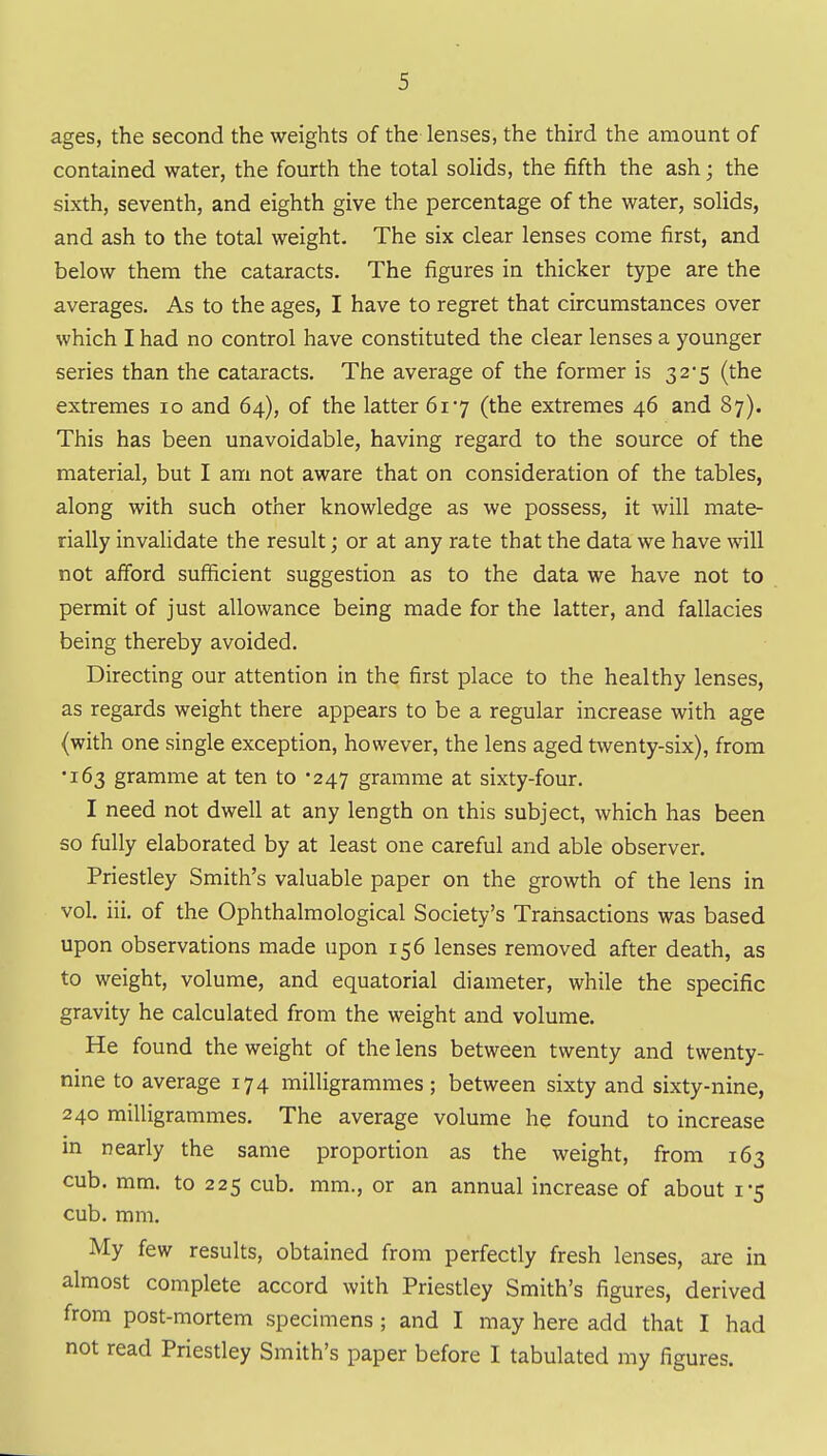ages, the second the weights of the lenses, the third the amount of contained water, the fourth the total solids, the fifth the ash; the sixth, seventh, and eighth give the percentage of the water, solids, and ash to the total weight. The six clear lenses come first, and below them the cataracts. The figures in thicker type are the averages. As to the ages, I have to regret that circumstances over which I had no control have constituted the clear lenses a younger series than the cataracts. The average of the former is 32*5 (the extremes 10 and 64), of the latter 617 (the extremes 46 and 87). This has been unavoidable, having regard to the source of the material, but I am not aware that on consideration of the tables, along with such other knowledge as we possess, it will mate- rially invalidate the result; or at any rate that the data we have will not afford sufficient suggestion as to the data we have not to permit of just allowance being made for the latter, and fallacies being thereby avoided. Directing our attention in the first place to the healthy lenses, as regards weight there appears to be a regular increase with age (with one single exception, however, the lens aged twenty-six), from •163 gramme at ten to '247 gramme at sixty-four. I need not dwell at any length on this subject, which has been so fully elaborated by at least one careful and able observer. Priestley Smith's valuable paper on the growth of the lens in vol. iii. of the Ophthalmological Society's Transactions was based upon observations made upon 156 lenses removed after death, as to weight, volume, and equatorial diameter, while the specific gravity he calculated from the weight and volume. He found the weight of the lens between twenty and twenty- nine to average 174 milligrammes; between sixty and sixty-nine, 240 milligrammes. The average volume he found to increase in nearly the same proportion as the weight, from 163 cub. mm, to 225 cub. mm., or an annual increase of about 1*5 cub. mm. My few results, obtained from perfectly fresh lenses, are in almost complete accord with Priestley Smith's figures, derived from post-mortem specimens ; and I may here add that I had not read Priestley Smith's paper before I tabulated my figures.