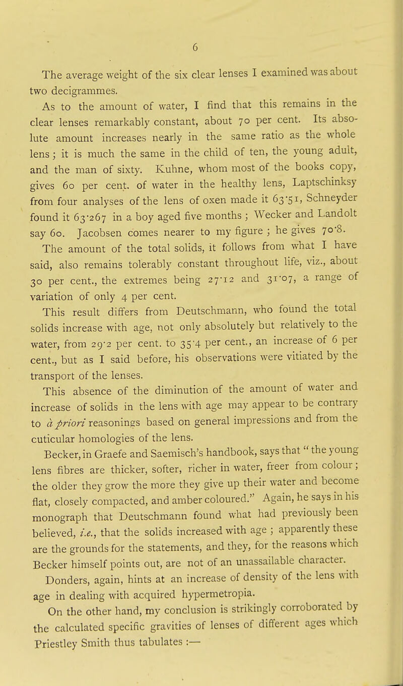 The average weight of the six clear lenses I examined was about two decigrammes. As to the amount of water, I find that this remains in the clear lenses remarkably constant, about 70 per cent. Its abso- lute amount increases nearly in the same ratio as the whole lens; it is much the same in the child of ten, the young adult, and the man of sixty. Kuhne, whom most of the books copy, gives 60 per cent, of water in the healthy lens, Laptschinksy from four analyses of the lens of oxen made it 63-51, Schneyder found it 63-267 in a boy aged five months ; Wecker and Landolt say 60. Jacobsen comes nearer to my figure ; he gives 70-8. The amount of the total soHds, it follows from what I have said, also remains tolerably constant throughout life, viz., about 30 per cent., the extremes being 27-12 and 31-07, a range of variation of only 4 per cent. This result differs from Deutschmann, who found the total solids increase with age, not only absolutely but relatively to the water, from 29-2 per cent, to 35'4 per cent, an increase of 6 per cent., but as I said before, his observations were vitiated by the transport of the lenses. This absence of the diminution of the amount of water and increase of solids in the lens with age may appear to be contrary to a priori reasonings based on general impressions and from the cuticular homologies of the lens. Becker, in Graefe and Saemisch's handbook, says that  the young lens fibres are thicker, softer, richer in water, freer from colour; the older they grow the more they give up their water and become flat, closely compacted, and amber coloured. Again, he says in his monograph that Deutschmann found what had previously been believed, i.e., that the solids increased with age ; apparently these are the grounds for the statements, and they, for the reasons which Becker himself points out, are not of an unassailable character.^ Bonders, again, hints at an increase of density of the lens with age in dealing with acquired hypermetropia. On the other hand, my conclusion is strikingly corroborated by the calculated specific gravities of lenses of different ages which Priesdey Smith thus tabulates :—