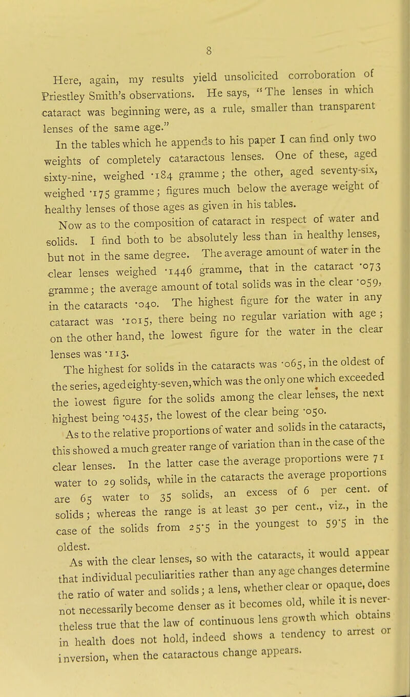 Here, again, my results yield unsolicited corroboration of Priestley Smith's observations. He says, The lenses in which cataract was beginning were, as a rule, smaller than transparent lenses of the same age. In the tables which he appends to his paper I can find only two weights of completely cataractous lenses. One of these, aged sixty-nine, weighed -184 gramme; the other, aged seventy-six, weighed -175 gramme; figures much below the average weight of healthy lenses of those ages as given in his tables. Now as to the composition of cataract in respect of water and solids. I find both to be absolutely less than in healthy lenses, but not in the same degree. The average amount of water in the clear lenses weighed -1446 gramme, that in the cataract -073 gramme; the average amount of total solids was in the clear -059, in the cataracts -040. The highest figure for the water in any cataract was -1015, there being no regular variation with age ; on the other hand, the lowest figure for the water m the clear lenses was-IIS- . i-, ^ r The highest for solids in the cataracts was -065, m the oldest ot the series! aged eighty-seven, which was the onlyone which exceeded the lowest figure for the solids among the clear lenses, the next highest being -0435, the lowest of the clear being -050 As to the relative proportions of water and soUds m the cataracts, this showed a much greater range of variation than in the case of the clear lenses. In the latter case the average proportions were 71 water to 29 solids, while in the cataracts the average proportions are 65 water to 35 solids, an excess of 6 per cent, of solids; whereas the range is at least 30 per cent., viz., m he case of the solids from 25-5 in the youngest to SP'S the As'with the clear lenses, so with the cataracts, it would appear that individual peculiarities rather than any age changes determine the ratio of water and solids; a lens, whether clear or opaque, does tJt necessarily become denser as it becomes o^, while ^^^^^^^^^^ theless true that the law of continuous lens growth wl-ch ob^^^^^^^^^ in health does not hold, indeed shows a tendency to arrest or inversion, when the cataractous change appears.
