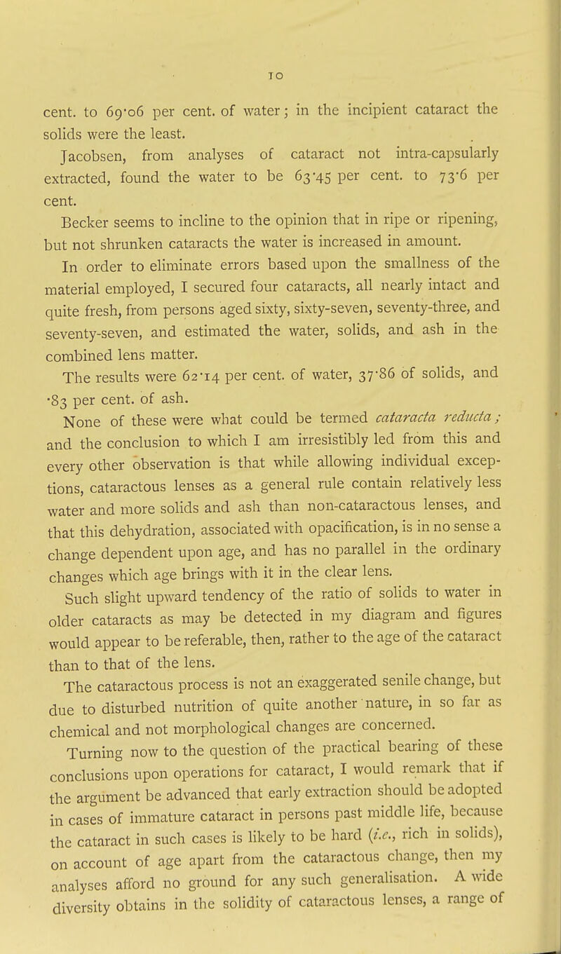 TO cent, to 69-06 per cent, of water; in the incipient cataract the solids were the least. Jacobsen, from analyses of cataract not intra-capsularly extracted, found the water to be 63-45 per cent, to 73-6 per cent. Becker seems to incline to the opinion that in ripe or ripening, but not shrunken cataracts the water is increased in amount. In order to eliminate errors based upon the smallness of the material employed, I secured four cataracts, all nearly intact and quite fresh, from persons aged sixty, sixty-seven, seventy-three, and seventy-seven, and estimated the water, solids, and ash in the combined lens matter. The results were 62-14 per cent, of water, 37*86 of solids, and •83 per cent, of ash. None of these were what could be termed cataracta reducta ; and the conclusion to which I am irresistibly led from this and every other observation is that while allowing individual excep- tions, cataractous lenses as a general rule contain relatively less water and more solids and ash than non-cataractous lenses, and that this dehydration, associated with opacification, is in no sense a change dependent upon age, and has no parallel in the ordinary changes which age brings with it in the clear lens. Such slight upward tendency of the ratio of solids to water in older cataracts as may be detected in my diagram and figures would appear to be referable, then, rather to the age of the cataract than to that of the lens. The cataractous process is not an exaggerated senile change, but due to disturbed nutrition of quite another nature, in so far as chemical and not morphological changes are concerned. Turning now to the question of the practical bearing of these conclusions upon operations for cataract, I would remark that if the argument be advanced that early extraction should be adopted in cases of immature cataract in persons past middle life, because the cataract in such cases is likely to be hard {i.e., rich in solids), on account of age apart from the cataractous change, then my analyses afford no ground for any such generalisation. A wide diversity obtains in the solidity of cataractous lenses, a range of