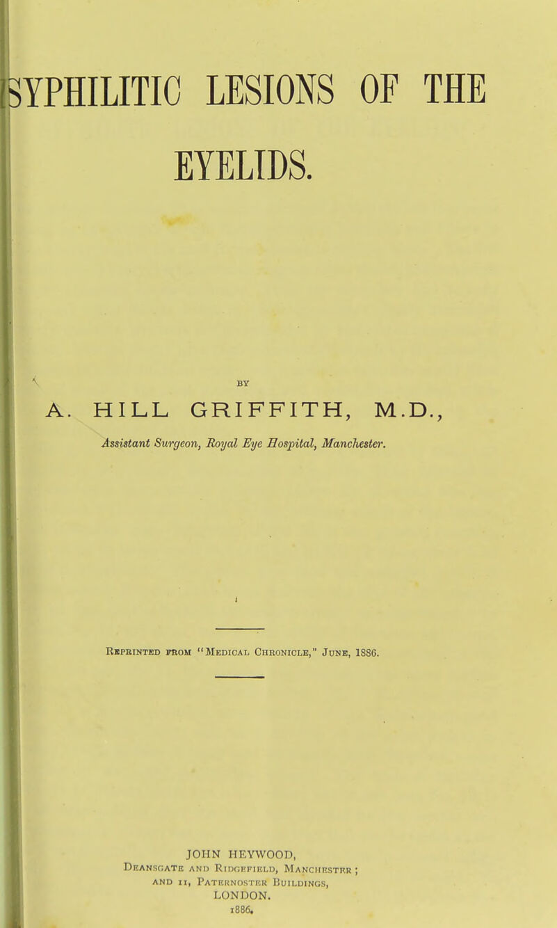 SYPHILITIC LESIONS OF THE EYELIDS. A. HILL GRIFFITH, M.D., Assistant Surgeon, Royal Eye Hospital, Mancliester. Rkpeintkd trou Medical Chronicle, Junk, 1886. JOHN HEYWOOD, Deansgate ANn RiixjEFiELD, Manchestrr J AND II, PaTI'.UNOSTI'.U liuiLDINGS, LONDON. 1886.