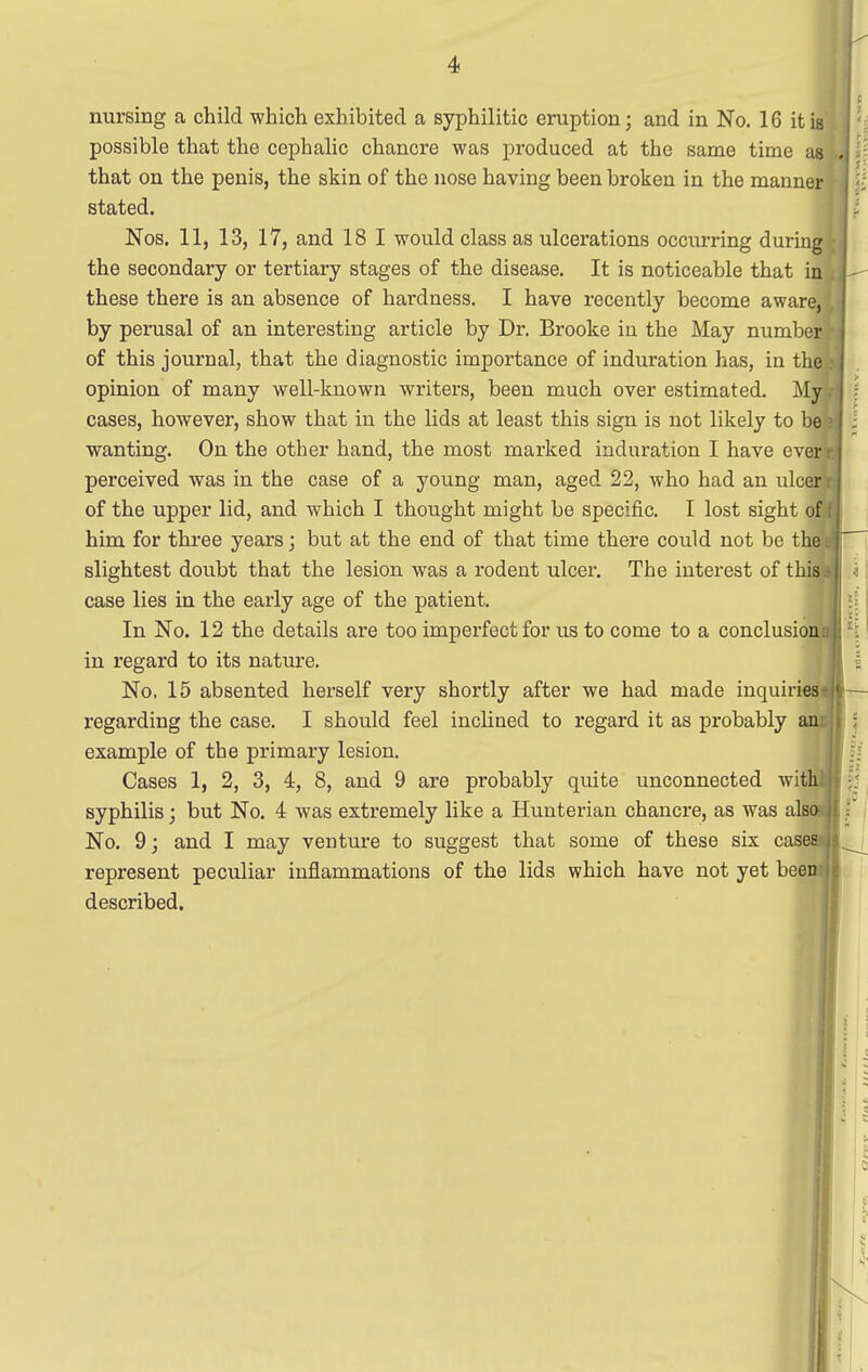 possible that the cephalic chancre was produced at the same time as that on the penis, the skin of the nose having been broken in the manner stated. Nos. 11, 13, 17, and 18 1 would class as ulcerations occiurring during the secondary or tertiary stages of the disease. It is noticeable that in these there is an absence of hardness. I have recently become aware, by perusal of an interesting article by Dr. Brooke in the May number of this journal, that the diagnostic importance of induration has, in the opinion of many well-known writers, been much over estimated. My cases, however, show that in the lids at least this sign is not likely to be wanting. On the other hand, the most marked induration I have ever perceived was in the case of a young man, aged 22, who had an ulcer of the upper lid, and which I thought might be specific. I lost sight of him for three years; but at the end of that time there could not be th slightest doubt that the lesion was a rodent ulcer. The interest of thi case lies in the early age of the patient. In No. 12 the details are too imperfect for us to come to a conclusio in regard to its nature. No, 15 absented herself very shortly after we had made inquiries- regarding the case. I should feel inclined to regard it as probably example of the primary lesion. Cases 1, 2, 3, 4, 8, and 9 are probably quite unconnected wit syphilis; but No. 4 was extremely like a Huuterian chancre, as was als No. 9; and I may venture to suggest that some of these six cas represent peculiar inflammations of the lids which have not yet beeT described. | i ;1